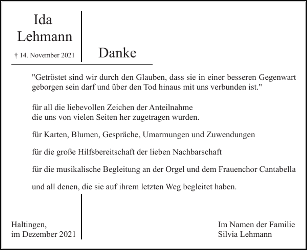 <p>Ida<br />Lehmann<br />† 14. November 2021</p><p>Danke</p><p>"Getröstet sind wir durch den Glauben, dass sie in einer besseren Gegenwart<br />geborgen sein darf und über den Tod hinaus mit uns verbunden ist."<br />für all die liebevollen Zeichen der Anteilnahme<br />die uns von vielen Seiten her zugetragen wurden.<br />für Karten, Blumen, Gespräche, Umarmungen und Zuwendungen<br />für die große Hilfsbereitschaft der lieben Nachbarschaft<br />für die musikalische Begleitung an der Orgel und dem Frauenchor Cantabella<br />und all denen, die sie auf ihrem letzten Weg begleitet haben.</p><p>Haltingen,<br />im Dezember 2021</p><p>Im Namen der Familie<br />Silvia Lehmann</p>