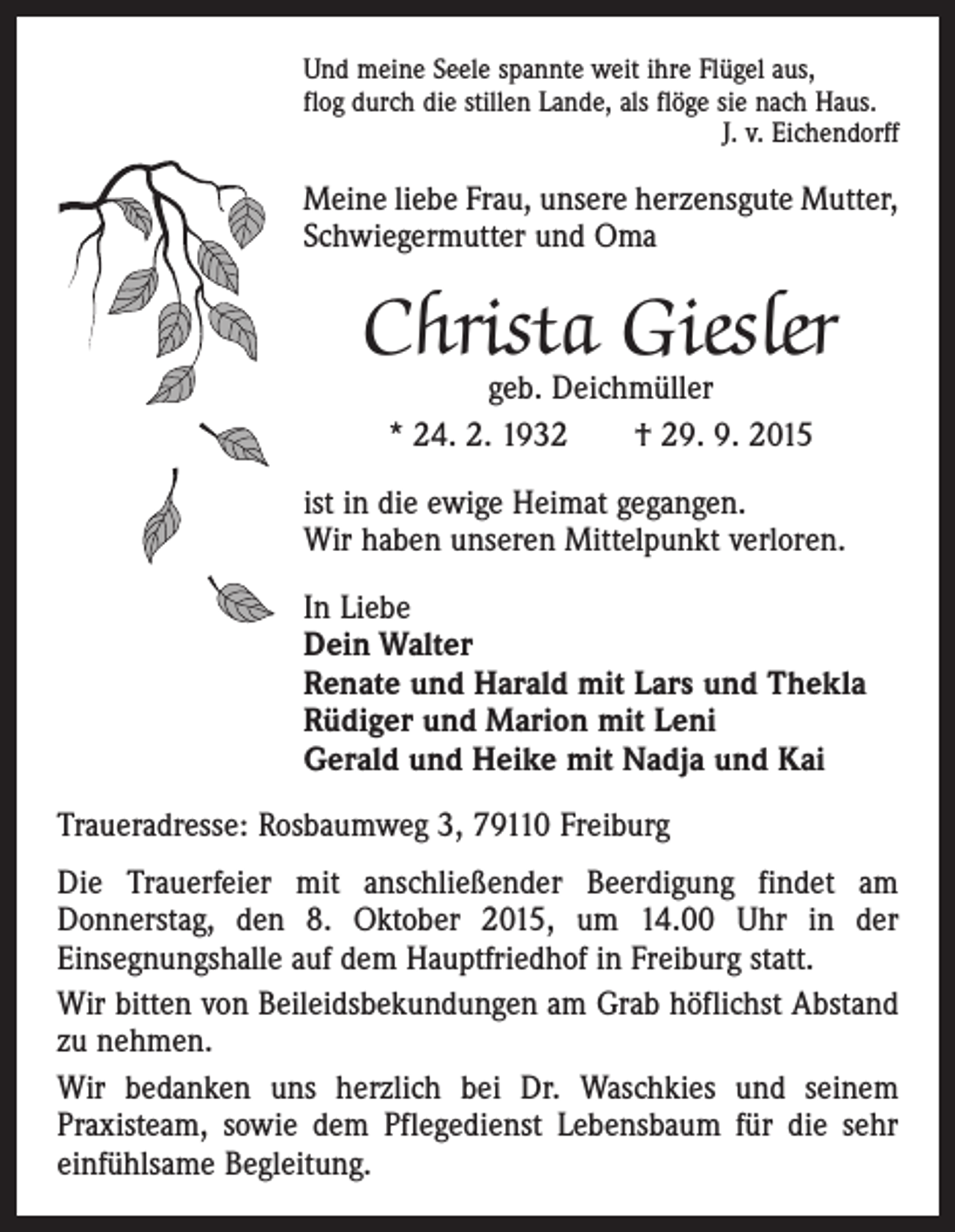 <p>Und meine Seele spannte weit ihre Flügel aus,<br />flog durch die stillen Lande, als flöge sie nach Haus.</p><p>J. v. Eichendorff</p><p>Meine liebe Frau, unsere herzensgute ­Mutter,<br />Schwiegermutter und Oma</p><p>Christa Giesler<br />geb. Deichmüller<br />* 24. 2. 1932 † 29. 9. 2015</p><p>ist in die ewige Heimat gegangen.<br />Wir haben unseren Mittelpunkt verloren.<br />In Liebe<br />Dein Walter<br />Renate und Harald mit Lars und Thekla<br />Rüdiger und Marion mit Leni<br />Gerald und Heike mit Nadja und Kai<br />Traueradresse: Rosbaumweg 3, 79110 Freiburg<br />Die Trauerfeier mit anschließender Beerdigung findet am<br />­Donnerstag, den 8. Oktober 2015, um 14.00 Uhr in der<br />­Einsegnungshalle auf dem Hauptfriedhof in Freiburg statt.<br />Wir bitten von Beileidsbekundungen am Grab höflichst Abstand<br />zu nehmen.<br />Wir bedanken uns herzlich bei Dr. Waschkies und seinem<br />­Praxis­team, sowie dem Pflegedienst Lebensbaum für die sehr<br />einfühlsame Begleitung.</p>