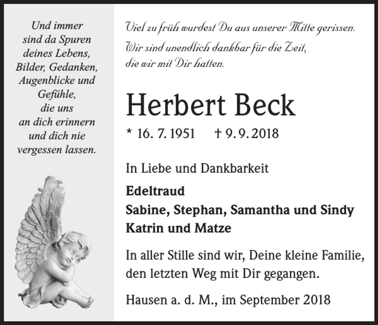<p>Und immer<br />sind da Spuren<br />deines Lebens,<br />Bilder, Gedanken,<br />Augenblicke und<br />Gefühle,<br />die uns<br />an dich erinnern<br />und dich nie<br />vergessen lassen.</p><p>Viel zu früh wurdest Du aus unserer Mitte gerissen.<br />Wir sind unendlich dankbar für die Zeit,<br />die wir mit Dir hatten.</p><p>Herbert Beck<br />* 16. 7. 1951</p><p>† 9. 9. 2018</p><p>In Liebe und Dankbarkeit<br />Edeltraud<br />Sabine, Stephan, Samantha und Sindy<br />Katrin und Matze<br />In aller Stille sind wir, Deine kleine Familie,<br />den letzten Weg mit Dir gegangen.<br />Hausen a. d. M., im September 2018</p>
