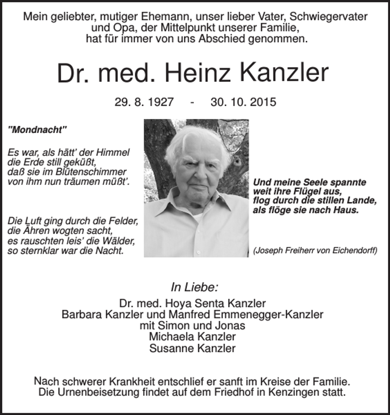 <p>Mein geliebter, mutiger Ehemann, unser lieber Vater, Schwiegervater<br />und Opa, der Mittelpunkt unserer Familie,<br />hat für immer von uns Abschied genommen.</p><p>Dr. med. Heinz Kanzler<br />29. 8. 1927</p><p>-</p><p>30. 10. 2015</p><p>"Mondnacht"</p><p>Es war, als hätt’ der Himmel<br />die Erde still geküßt,<br />daß sie im Blütenschimmer<br />von ihm nun träumen müßt’.</p><p>Und meine Seele spannte<br />weit ihre Flügel aus,<br />flog durch die stillen Lande,<br />als flöge sie nach Haus.</p><p>Die Luft ging durch die Felder,<br />die Ähren wogten sacht,<br />es rauschten leis’ die Wälder,<br />so sternklar war die Nacht.</p><p>(Joseph Freiherr von Eichendorff)</p><p>In Liebe:<br />Dr. med. Hoya Senta Kanzler<br />Barbara Kanzler und Manfred Emmenegger-Kanzler<br />mit Simon und Jonas<br />Michaela Kanzler<br />Susanne Kanzler<br />Nach schwerer Krankheit entschlief er sanft im Kreise der Familie.<br />Die Urnenbeisetzung findet auf dem Friedhof in Kenzingen statt.</p>