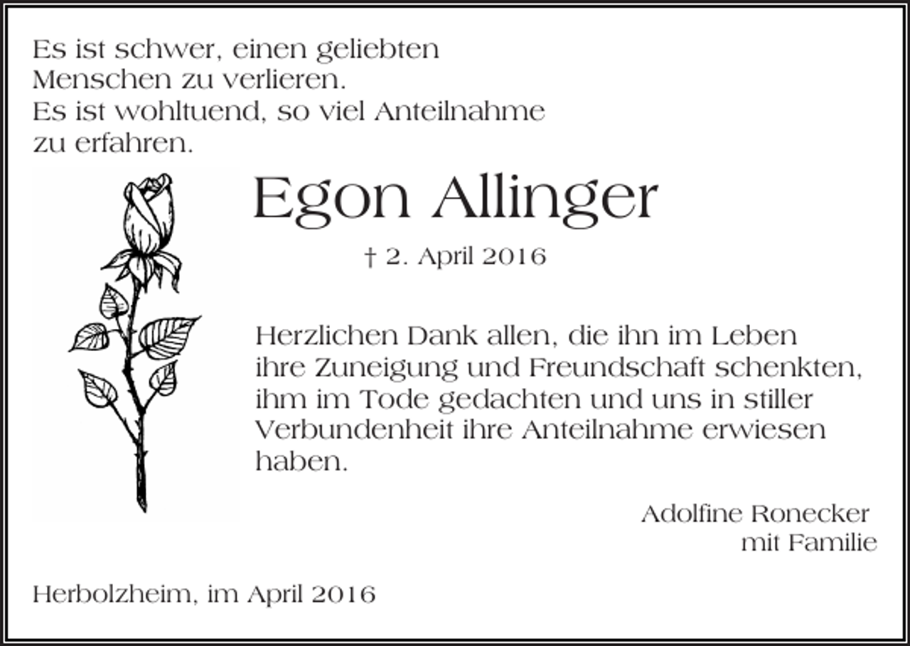 <p>Es ist schwer, einen geliebten<br />Menschen zu verlieren.<br />Es ist wohltuend, so viel Anteilnahme<br />zu erfahren.</p><p>Egon Allinger<br />† 2. April 2016</p><p>Herzlichen Dank allen, die ihn im Leben<br />ihre Zuneigung und Freundschaft schenkten,<br />ihm im Tode gedachten und uns in stiller<br />Verbundenheit ihre Anteilnahme erwiesen<br />haben.<br />Adolfine Ronecker<br />mit Familie<br />Herbolzheim, im April 2016</p>