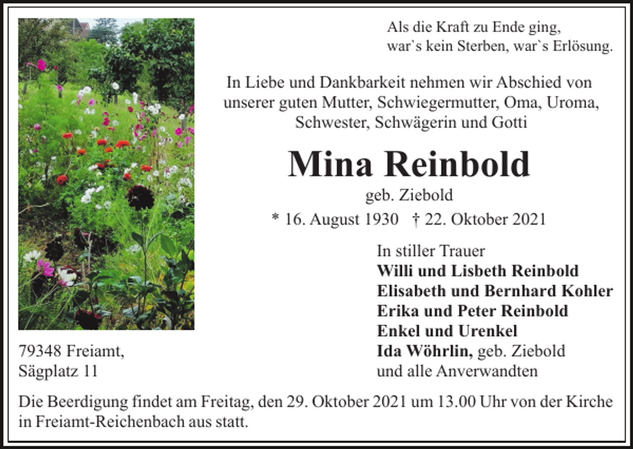 <p>Als die Kraft zu Ende ging,<br />war`s kein Sterben, war`s Erlösung.</p><p>In Liebe und Dankbarkeit nehmen wir Abschied von<br />unserer guten Mutter, Schwiegermutter, Oma, Uroma,<br />Schwester, Schwägerin und Gotti</p><p>Mina Reinbold</p><p>geb. Ziebold<br />* 16. August 1930 † 22. Oktober 2021</p><p>79348 Freiamt,<br />Sägplatz 11</p><p>In stiller Trauer<br />Willi und Lisbeth Reinbold<br />Elisabeth und Bernhard Kohler<br />Erika und Peter Reinbold<br />Enkel und Urenkel<br />Ida Wöhrlin, geb. Ziebold<br />und alle Anverwandten</p><p>Die Beerdigung findet am Freitag, den 29. Oktober 2021 um 13.00 Uhr von der Kirche<br />in Freiamt-Reichenbach aus statt.</p>
