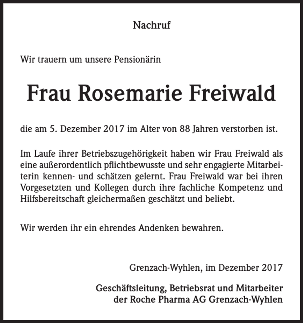 <p>Nachruf<br />Wir trauern um unsere Pensionärin</p><p>Frau Rosemarie Freiwald<br />die am 5. Dezember 2017 im Alter von 88 Jahren verstorben ist.<br />Im Laufe ihrer Betriebszugehörigkeit haben wir Frau Freiwald als<br />eine außerordentlich pflichtbewusste und sehr engagierte Mitarbeiterin kennen- und schätzen gelernt. Frau Freiwald war bei ihren<br />Vorgesetzten und Kollegen durch ihre fachliche Kompetenz und<br />Hilfsbereitschaft gleichermaßen geschätzt und beliebt.<br />Wir werden ihr ein ehrendes Andenken bewahren.</p><p>Grenzach-Wyhlen, im Dezember 2017<br />Geschäftsleitung, Betriebsrat und Mitarbeiter<br />der Roche Pharma AG Grenzach-Wyhlen</p>