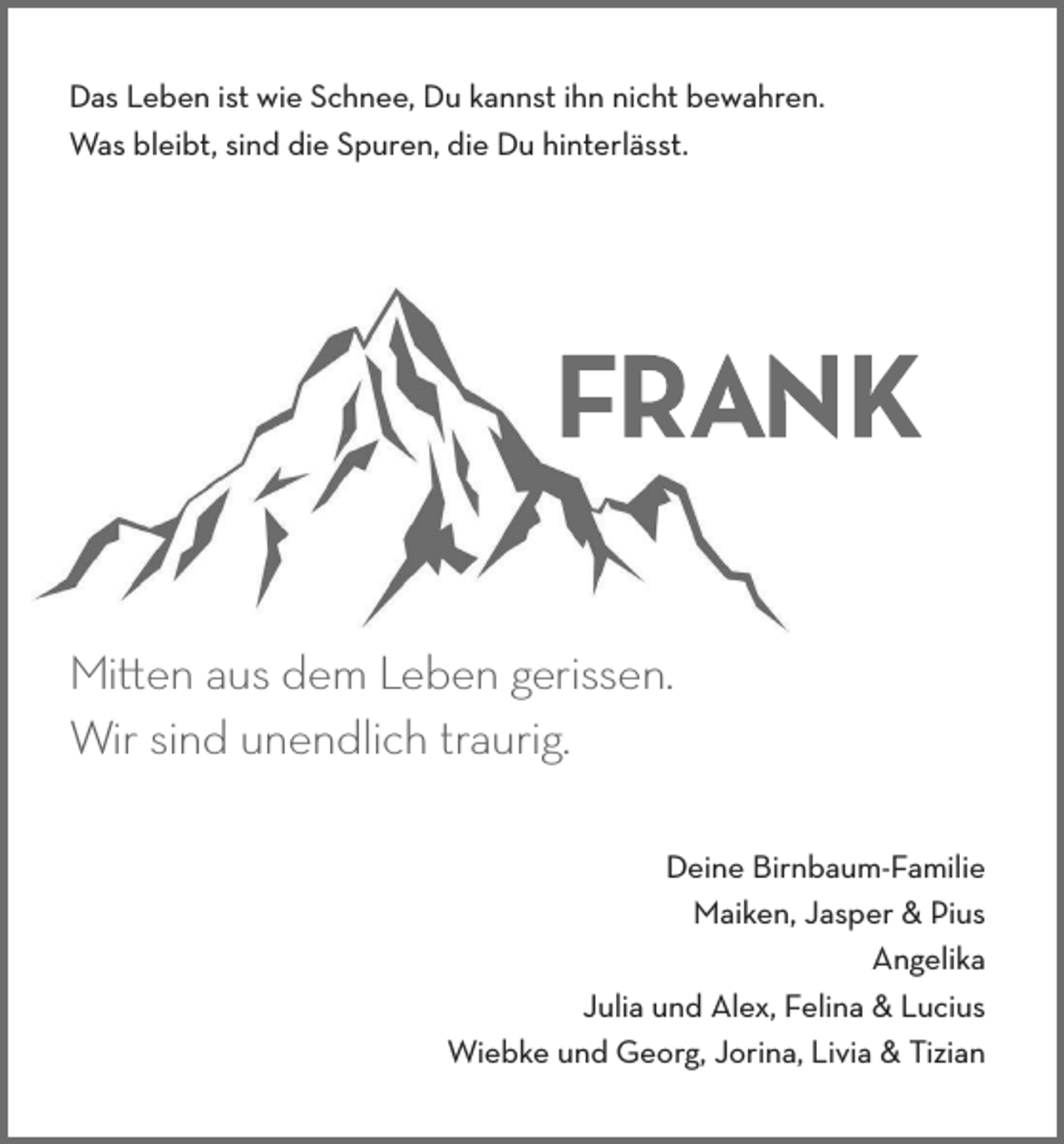 <p>Das Leben ist wie Schnee, Du kannst ihn nicht bewahren.<br />Was bleibt, sind die Spuren, die Du hinterlässt.</p><p>Mitten aus dem Leben gerissen.<br />Wir sind unendlich traurig.</p><p>Deine Birnbaum-Familie<br />Maiken, Jasper &amp; Pius<br />Angelika<br />Julia und Alex, Felina &amp; Lucius<br />Wiebke und Georg, Jorina, Livia &amp; Tizian</p>
