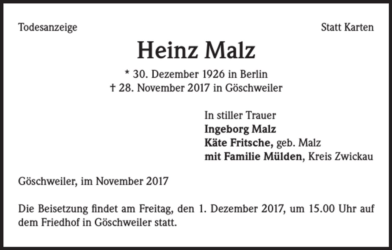 <p>Todesanzeige</p><p>Statt Karten</p><p>Heinz Malz<br />* 30. Dezember 1926 in Berlin<br />† 28. November 2017 in Göschweiler<br />In stiller Trauer<br />Ingeborg Malz<br />Käte Fritsche, geb. Malz<br />mit Familie Mülden, Kreis Zwickau<br />Göschweiler, im November 2017<br />Die Beisetzung findet am Freitag, den 1. Dezember 2017, um 15.00 Uhr auf<br />dem Friedhof in Göschweiler statt.</p>