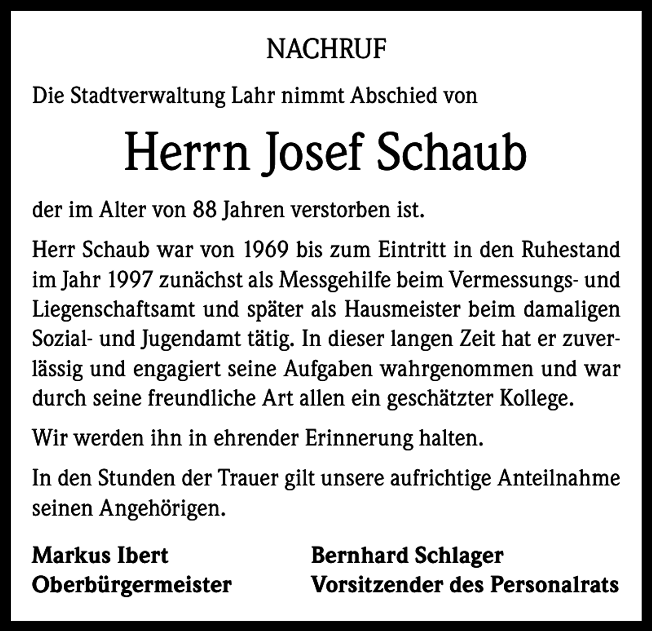 <p>NACHRUF<br />Die Stadtverwaltung Lahr nimmt Abschied von</p><p>Herrn Josef Schaub<br />der im Alter von 88 Jahren verstorben ist.<br />Herr Schaub war von 1969 bis zum Eintritt in den Ruhestand<br />im Jahr 1997 zunächst als Messgehilfe beim Vermessungs- und<br />Liegenschaftsamt und später als Hausmeister beim damaligen<br />Sozial- und Jugendamt tätig. In dieser langen Zeit hat er zuverlässig und engagiert seine Aufgaben wahrgenommen und war<br />durch seine freundliche Art allen ein geschätzter Kollege.<br />Wir werden ihn in ehrender Erinnerung halten.<br />In den Stunden der Trauer gilt unsere aufrichtige Anteilnahme<br />seinen Angehörigen.<br />Markus Ibert<br />Oberbürgermeister</p><p>Bernhard Schlager<br />Vorsitzender des Personalrats</p>