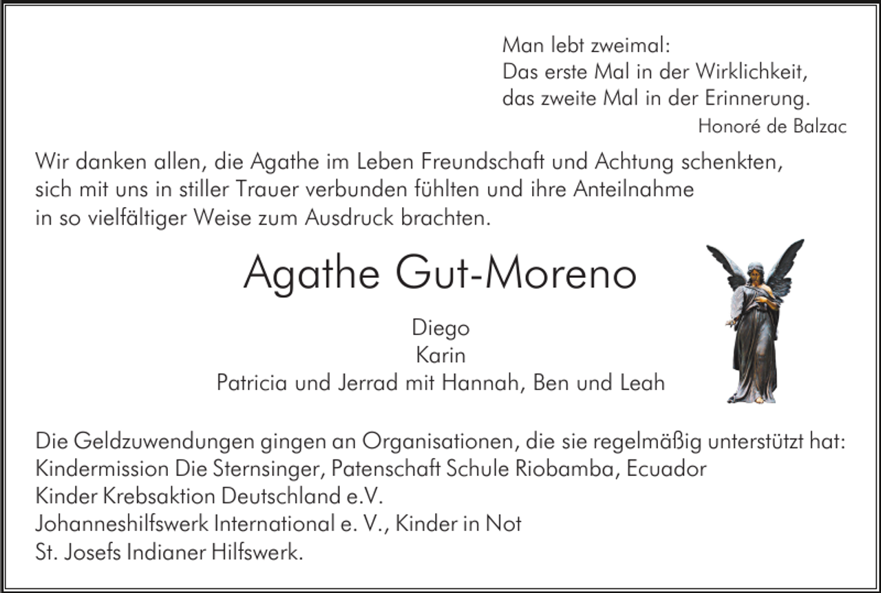 <p>Man lebt zweimal:<br />Das erste Mal in der Wirklichkeit,<br />das zweite Mal in der Erinnerung.<br />Honoré de Balzac</p><p>Wir danken allen, die Agathe im Leben Freundschaft und Achtung schenkten,<br />sich mit uns in stiller Trauer verbunden fühlten und ihre Anteilnahme<br />in so vielfältiger Weise zum Ausdruck brachten.</p><p>Agathe Gut-Moreno<br />Diego<br />Karin<br />Patricia und Jerrad mit Hannah, Ben und Leah<br />Die Geldzuwendungen gingen an Organisationen, die sie regelmäßig unterstützt hat:<br />Kindermission Die Sternsinger, Patenschaft Schule Riobamba, Ecuador<br />Kinder Krebsaktion Deutschland e.V.<br />Johanneshilfswerk International e. V., Kinder in Not<br />St. Josefs Indianer Hilfswerk.</p>