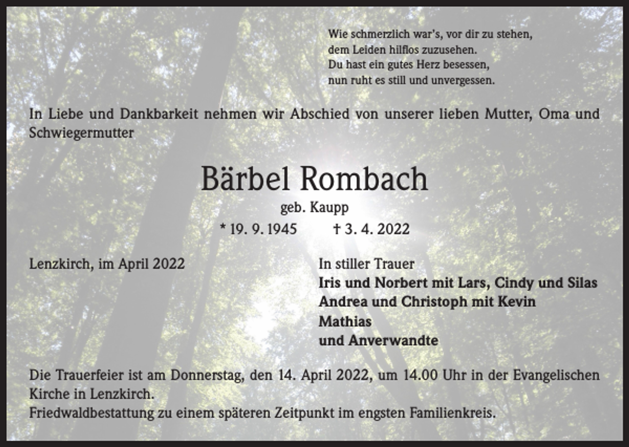 <p>Wie schmerzlich war’s, vor dir zu stehen,<br />dem Leiden hilflos zuzusehen.<br />Du hast ein gutes Herz besessen,<br />nun ruht es still und unvergessen.</p><p>In Liebe und Dankbarkeit nehmen wir Abschied von unserer lieben Mutter, Oma und<br />Schwiegermutter</p><p>Bärbel Rombach<br />geb. Kaupp<br />* 19. 9. 1945<br />† 3. 4. 2022</p><p>Lenzkirch, im April 2022 In stiller Trauer<br />Iris und Norbert mit Lars, Cindy und Silas<br />Andrea und Christoph mit Kevin<br />Mathias<br />und Anverwandte<br />Die Trauerfeier ist am Donnerstag, den 14. April 2022, um 14.00 Uhr in der Evangelischen<br />Kirche in Lenzkirch.<br />Friedwaldbestattung zu einem späteren Zeitpunkt im engsten Familienkreis.</p>