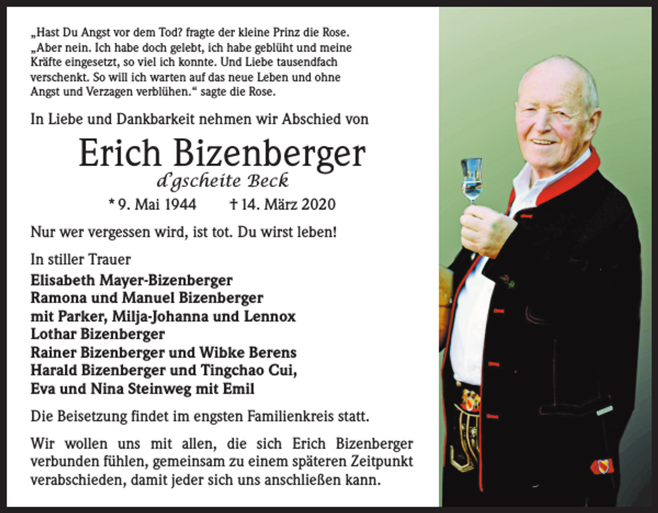 <p>„Hast Du Angst vor dem Tod? fragte der kleine Prinz die Rose.<br />„Aber nein. Ich habe doch gelebt, ich habe geblüht und meine<br />Kräfte eingesetzt, so viel ich konnte. Und Liebe tausendfach<br />verschenkt. So will ich warten auf das neue Leben und ohne<br />Angst und Verzagen verblühen.“ sagte die Rose.</p><p>In Liebe und Dankbarkeit nehmen wir Abschied von</p><p>Erich Bizenberger<br />d’gscheite Beck</p><p>* 9. Mai 1944 † 14. März 2020<br />Nur wer vergessen wird, ist tot. Du wirst leben!<br />In stiller Trauer<br />Elisabeth Mayer-Bizenberger<br />Ramona und Manuel Bizenberger<br />mit Parker, Milja-Johanna und Lennox<br />Lothar Bizenberger<br />Rainer Bizenberger und Wibke Berens<br />Harald Bizenberger und Tingchao Cui,<br />Eva und Nina Steinweg mit Emil<br />Die Beisetzung findet im engsten Familienkreis statt.<br />Wir wollen uns mit allen, die sich Erich Bizenberger<br />­verbunden fühlen, gemeinsam zu einem späteren Zeitpunkt<br />verabschieden, damit jeder sich uns anschließen kann.</p>