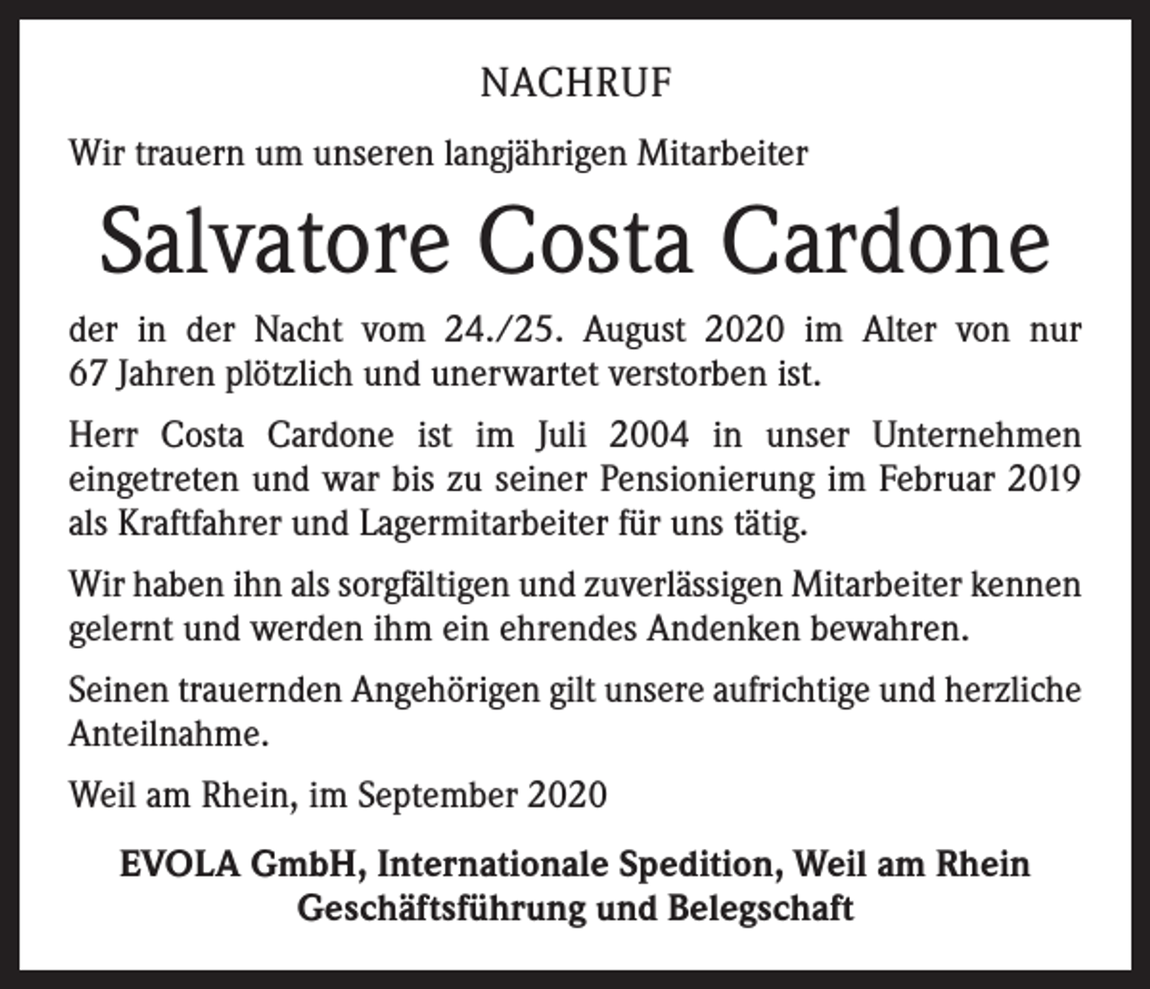 <p>NACHRUF<br />Wir trauern um unseren langjährigen Mitarbeiter</p><p>Salvatore Costa Cardone<br />der in der Nacht vom 24./25. August 2020 im Alter von nur<br />67 Jahren plötzlich und unerwartet verstorben ist.<br />Herr Costa Cardone ist im Juli 2004 in unser Unternehmen<br />­eingetreten und war bis zu seiner Pensionierung im Februar 2019<br />als Kraftfahrer und Lagermitarbeiter für uns tätig.<br />Wir haben ihn als sorgfältigen und zuverlässigen Mitarbeiter ­kennen<br />gelernt und werden ihm ein ehrendes Andenken bewahren.<br />Seinen trauernden Angehörigen gilt unsere aufrichtige und herzliche<br />Anteilnahme.<br />Weil am Rhein, im September 2020<br />EVOLA GmbH, Internationale Spedition, Weil am Rhein<br />Geschäftsführung und Belegschaft</p>