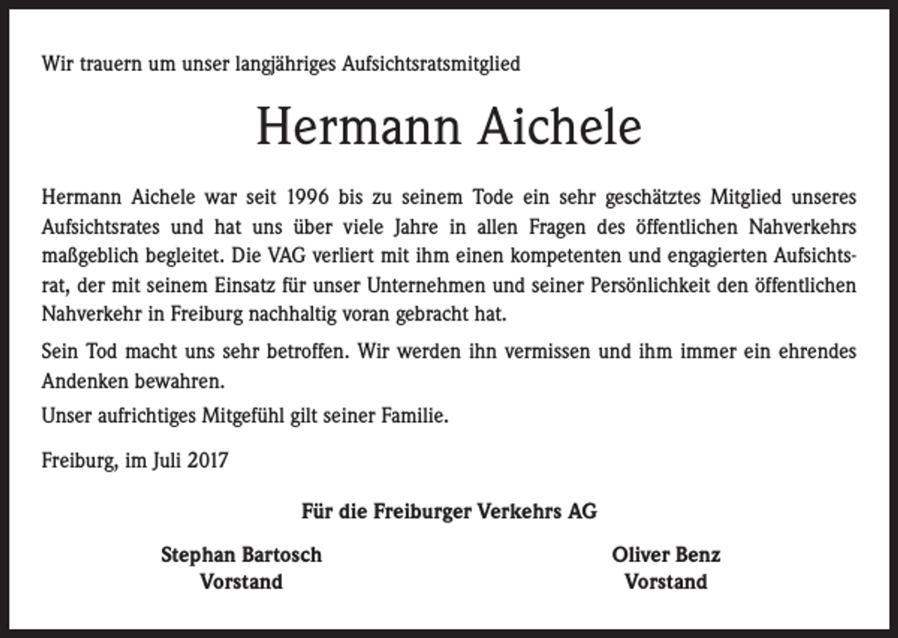 <p>Wir trauern um unser langjähriges Aufsichtsratsmitglied</p><p>Hermann Aichele<br />Hermann Aichele war seit 1996 bis zu seinem Tode ein sehr geschätztes Mitglied unseres<br />­Aufsichtsrates und hat uns über viele Jahre in allen Fragen des öffentlichen Nahverkehrs<br />­maßgeblich begleitet. Die VAG verliert mit ihm einen kompetenten und engagierten Aufsichtsrat, der mit seinem Einsatz für unser Unternehmen und seiner Persönlichkeit den öffentlichen<br />Nahverkehr in Freiburg nachhaltig voran gebracht hat.<br />Sein Tod macht uns sehr betroffen. Wir werden ihn vermissen und ihm immer ein ehrendes<br />Andenken bewahren.<br />Unser aufrichtiges Mitgefühl gilt seiner Familie.<br />Freiburg, im Juli 2017<br />Für die Freiburger Verkehrs AG</p><p>Stephan Bartosch<br />Vorstand</p><p>Oliver Benz<br />Vorstand</p>