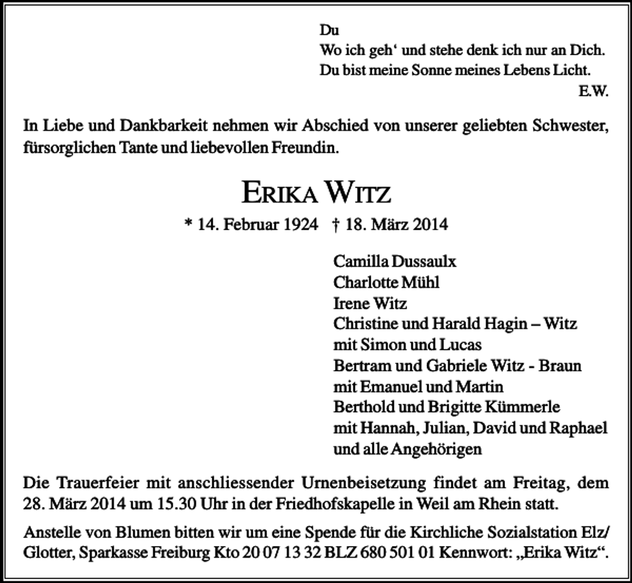 <p>Du<br />Wo ich geh‘ und stehe denk ich nur an Dich.<br />Du bist meine Sonne meines Lebens Licht.<br />E.W.</p><p>In Liebe und Dankbarkeit nehmen wir Abschied von unserer geliebten Schwester,<br />fürsorglichen Tante und liebevollen Freundin.</p><p>ERIKA WITZ<br />* 14. Februar 1924 † 18. März 2014<br />Camilla Dussaulx<br />Charlotte Mühl<br />Irene Witz<br />Christine und Harald Hagin – Witz<br />mit Simon und Lucas<br />Bertram und Gabriele Witz - Braun<br />mit Emanuel und Martin<br />Berthold und Brigitte Kümmerle<br />mit Hannah, Julian, David und Raphael<br />und alle Angehörigen<br />Die Trauerfeier mit anschliessender Urnenbeisetzung findet am Freitag, dem<br />28. März 2014 um 15.30 Uhr in der Friedhofskapelle in Weil am Rhein statt.<br />Anstelle von Blumen bitten wir um eine Spende für die Kirchliche Sozialstation Elz/<br />Glotter, Sparkasse Freiburg Kto 27 12 BLZ 680 5 Kennwort: „Erika Witz“.</p>
