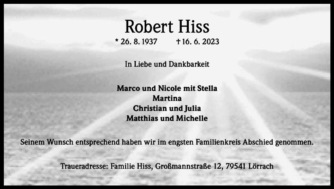 <p>Robert Hiss</p><p>* 26. 8. 1937</p><p>† 16. 6. 2023</p><p>In Liebe und Dankbarkeit<br />Marco und Nicole mit Stella<br />Martina<br />Christian und Julia<br />Matthias und Michelle<br />Seinem Wunsch entsprechend haben wir im engsten Familienkreis Abschied genommen.<br />Traueradresse: Familie Hiss, Großmannstraße 12, 79541 Lörrach</p>