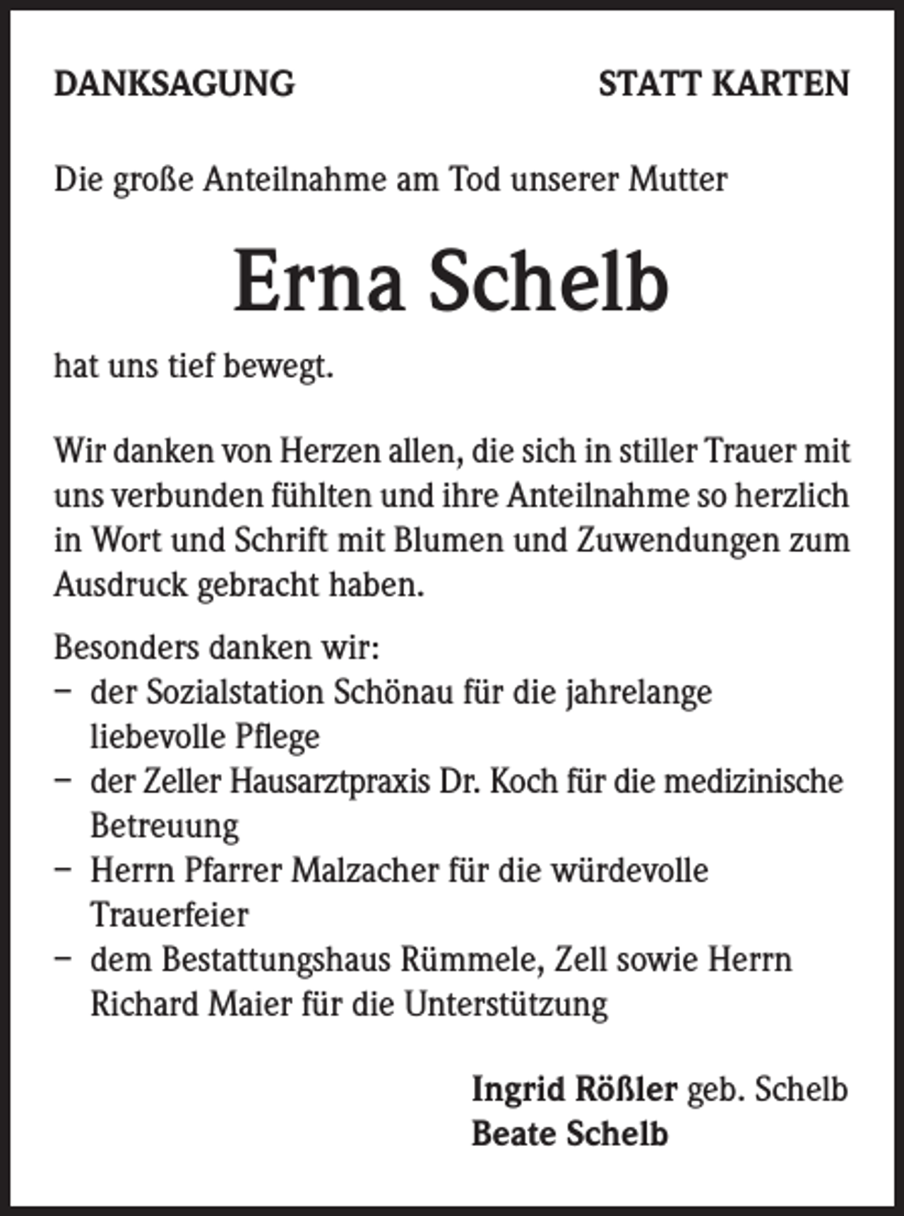 <p>DANKSAGUNG</p><p>STATT KARTEN</p><p>Die große Anteilnahme am Tod unserer Mutter</p><p>Erna Schelb<br />hat uns tief bewegt.<br />Wir danken von Herzen allen, die sich in stiller Trauer mit<br />uns verbunden fühlten und ihre Anteilnahme so herzlich<br />in Wort und Schrift mit Blumen und Zuwendungen zum<br />Ausdruck gebracht haben.<br />Besonders danken wir:<br />– der Sozialstation Schönau für die jahrelange<br />liebevolle Pflege<br />– der Zeller Hausarztpraxis Dr. Koch für die medizinische<br />Betreuung<br />– Herrn Pfarrer Malzacher für die würdevolle<br />Trauerfeier<br />– dem Bestattungshaus Rümmele, Zell sowie Herrn<br />Richard Maier für die Unterstützung<br />Ingrid Rößler geb. Schelb<br />Beate Schelb</p>