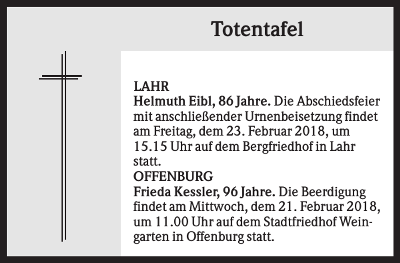 <p>Totentafel<br />LAHR<br />Helmuth Eibl, 86 Jahre. Die Abschiedsfeier<br />mit anschließender Urnenbeisetzung findet<br />am Freitag, dem 23. Februar 2018, um<br />15.15 Uhr auf dem Bergfriedhof in Lahr<br />statt.<br />OFFENBURG<br />Frieda Kessler, 96 Jahre. Die Beerdigung<br />findet am Mittwoch, dem 21. Februar 2018,<br />um 11.00 Uhr auf dem Stadtfriedhof Weingarten in Offenburg statt.</p>
