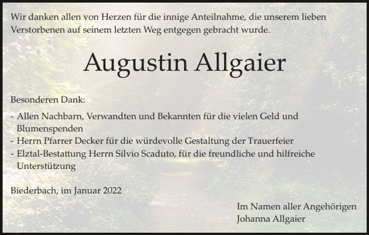 <p>Wir danken allen von Herzen für die innige Anteilnahme, die unserem lieben<br />Verstorbenen auf seinem le�ten Weg entgegen gebracht wurde.</p><p>Augustin Allgaier<br />Besonderen Dank:<br />­ Allen Nachbarn, Verwandten und Bekannten für die vielen Geld und<br />Blumenspenden<br />­ Herrn Pfarrer Decker für die würdevolle Gestaltung der Trauerfeier<br />­ Elztal­Besta�ung Herrn Silvio Scaduto, für die freundliche und hilfreiche<br />Unterstü�ung<br />Biederbach, im Januar 2022<br />Im Namen aller Angehörigen<br />Johanna Allgaier</p>