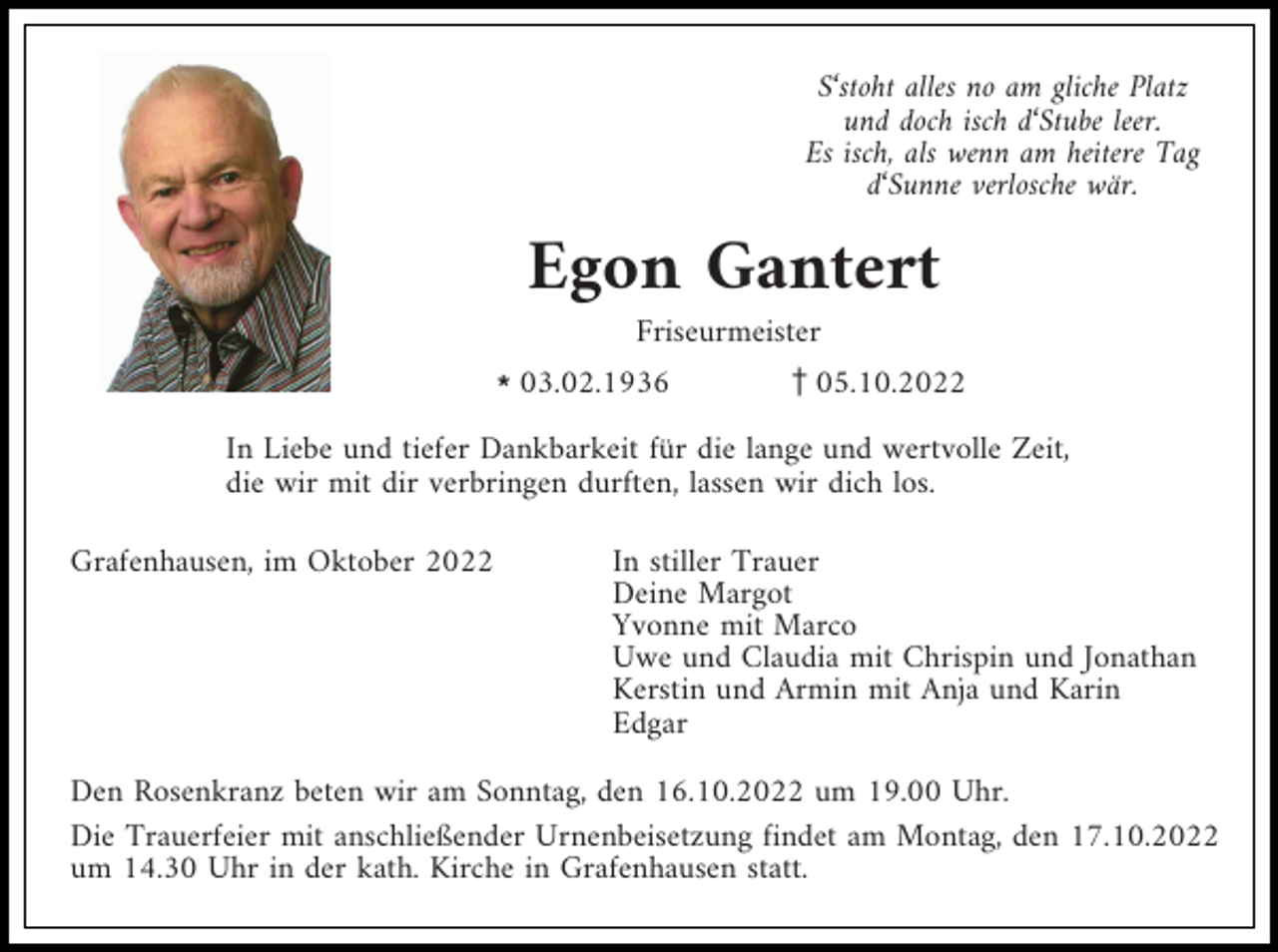 <p>S‘stoht alles no am gliche Platz<br />und doch isch d‘Stube leer.<br />Es isch, als wenn am heitere Tag<br />d‘Sunne verlosche wär.</p><p>Egon Gantert<br />Friseurmeister<br />l03.02.1936</p><p>z05.10.2022</p><p>In Liebe und tiefer Dankbarkeit für die lange und wertvolle Zeit,<br />die wir mit dir verbringen durften, lassen wir dich los.<br />Grafenhausen, im Oktober 2022</p><p>In stiller Trauer<br />Deine Margot<br />Yvonne mit Marco<br />Uwe und Claudia mit Chrispin und Jonathan<br />Kerstin und Armin mit Anja und Karin<br />Edgar</p><p>Den Rosenkranz beten wir am Sonntag, den 16.10.2022 um 19.00 Uhr.<br />Die Trauerfeier mit anschließender Urnenbeisetzung findet am Montag, den 17.10.2022<br />um 14.30 Uhr in der kath. Kirche in Grafenhausen statt.</p>