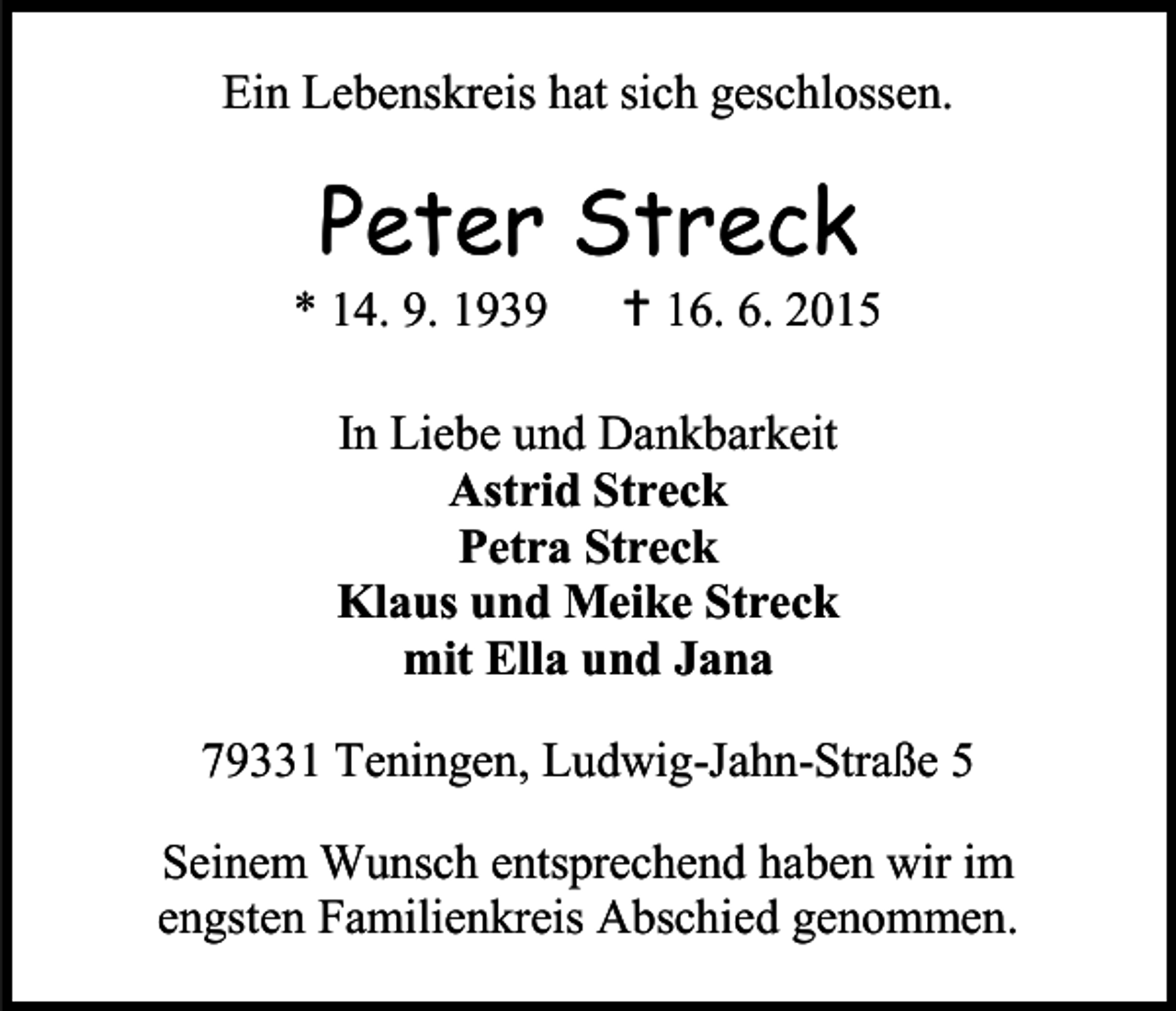<p>Ein Lebenskreis hat sich geschlossen.</p><p>Peter Streck</p><p>* 14. 9. 1939</p><p> 16. 6. 2015</p><p>In Liebe und Dankbarkeit<br />Astrid Streck<br />Petra Streck<br />Klaus und Meike Streck<br />mit Ella und Jana<br />79331 Teningen, Ludwig-Jahn-Straße 5<br />Seinem Wunsch entsprechend haben wir im<br />engsten Familienkreis Abschied genommen.</p>