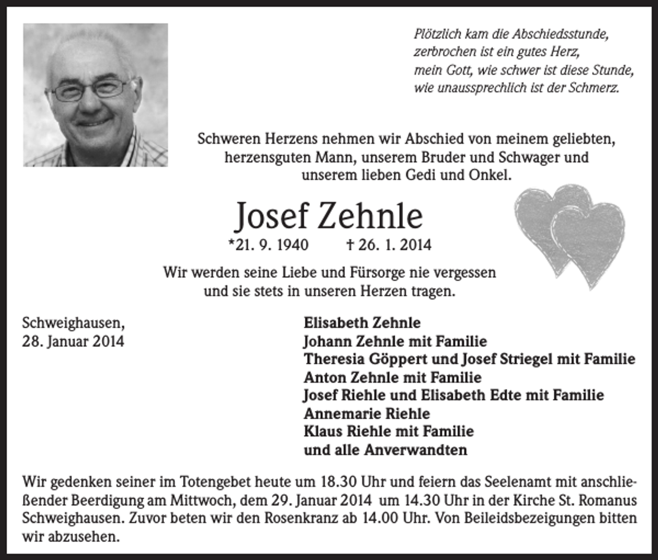 <p>Plötzlich kam die Abschiedsstunde,<br />zerbrochen ist ein gutes Herz,<br />mein Gott, wie schwer ist diese Stunde,<br />wie unaussprechlich ist der Schmerz.</p><p>Schweren Herzens nehmen wir Abschied von meinem geliebten,<br />herzensguten Mann, unserem Bruder und Schwager und<br />unserem lieben Gedi und Onkel.</p><p>Josef Zehnle</p><p>*21. 9. 1940</p><p>† 26. 1. 2014</p><p>Wir werden seine Liebe und Fürsorge nie vergessen<br />und sie stets in unseren Herzen tragen.<br />Schweighausen,<br />28. Januar 2014</p><p>Elisabeth Zehnle<br />Johann Zehnle mit Familie<br />Theresia Göppert und Josef Striegel mit Familie<br />Anton Zehnle mit Familie<br />Josef Riehle und Elisabeth Edte mit Familie<br />Annemarie Riehle<br />Klaus Riehle mit Familie<br />und alle Anverwandten</p><p>Wir gedenken seiner im Totengebet heute um 18.30 Uhr und feiern das Seelenamt mit anschließender Beerdigung am Mittwoch, dem 29. Januar 2014 um 14.30 Uhr in der Kirche St. Romanus<br />Schweighausen. Zuvor beten wir den Rosenkranz ab 14.00 Uhr. Von Beileidsbezeigungen bitten<br />wir abzusehen.</p>