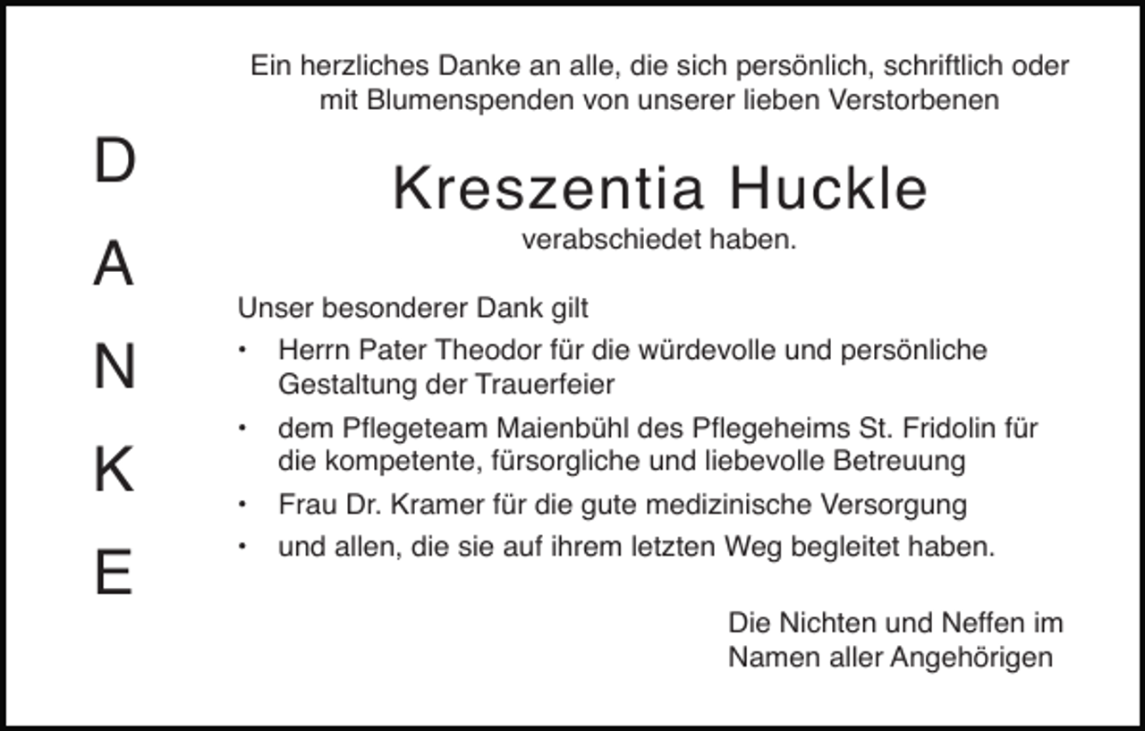 <p>Ein herzliches Danke an alle, die sich persönlich, schriftlich oder<br />mit Blumenspenden von unserer lieben Verstorbenen</p><p>D<br />A<br />N<br />K<br />E</p><p>Kreszentia Huckle<br />verabschiedet haben.<br />Unser besonderer Dank gilt<br />• Herrn Pater Theodor für die würdevolle und persönliche<br />Gestaltung der Trauerfeier<br />• dem Pﬂegeteam Maienbühl des Pﬂegeheims St. Fridolin für<br />die kompetente, fürsorgliche und liebevolle Betreuung<br />• Frau Dr. Kramer für die gute medizinische Versorgung<br />• und allen, die sie auf ihrem letzten Weg begleitet haben.<br />Die Nichten und Neffen im<br />Namen aller Angehörigen</p>