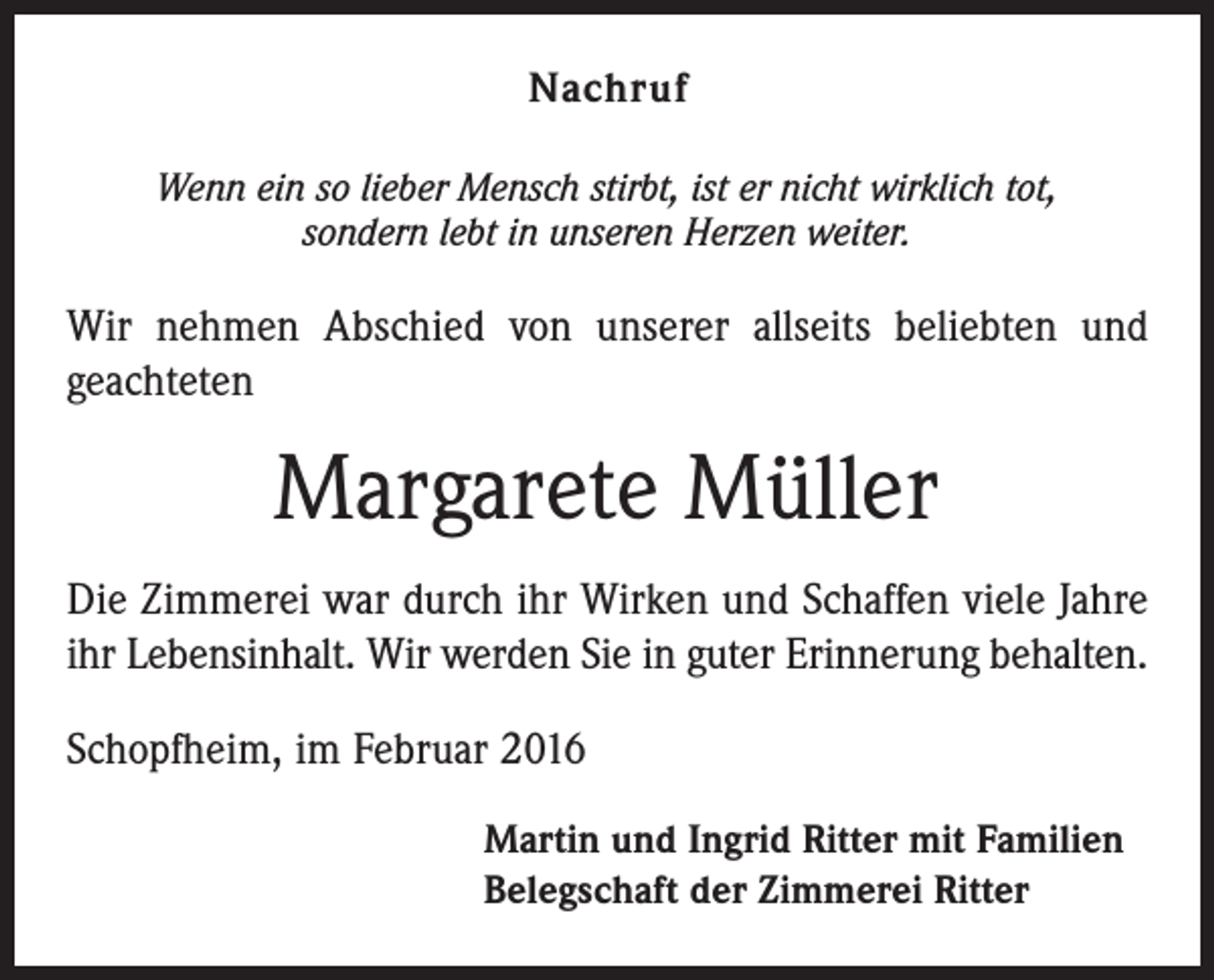 <p>Nachruf</p><p>Wenn ein so lieber Mensch stirbt, ist er nicht wirklich tot,<br />sondern lebt in unseren Herzen weiter.</p><p>Wir nehmen Abschied von unserer allseits beliebten und<br />geachteten</p><p>Margarete Müller<br />Die Zimmerei war durch ihr Wirken und Schaffen viele Jahre<br />ihr Lebensinhalt. Wir werden Sie in guter Erinnerung behalten.<br />Schopfheim, im Februar 2016<br />Martin und Ingrid Ritter mit Familien<br />Belegschaft der Zimmerei Ritter</p>