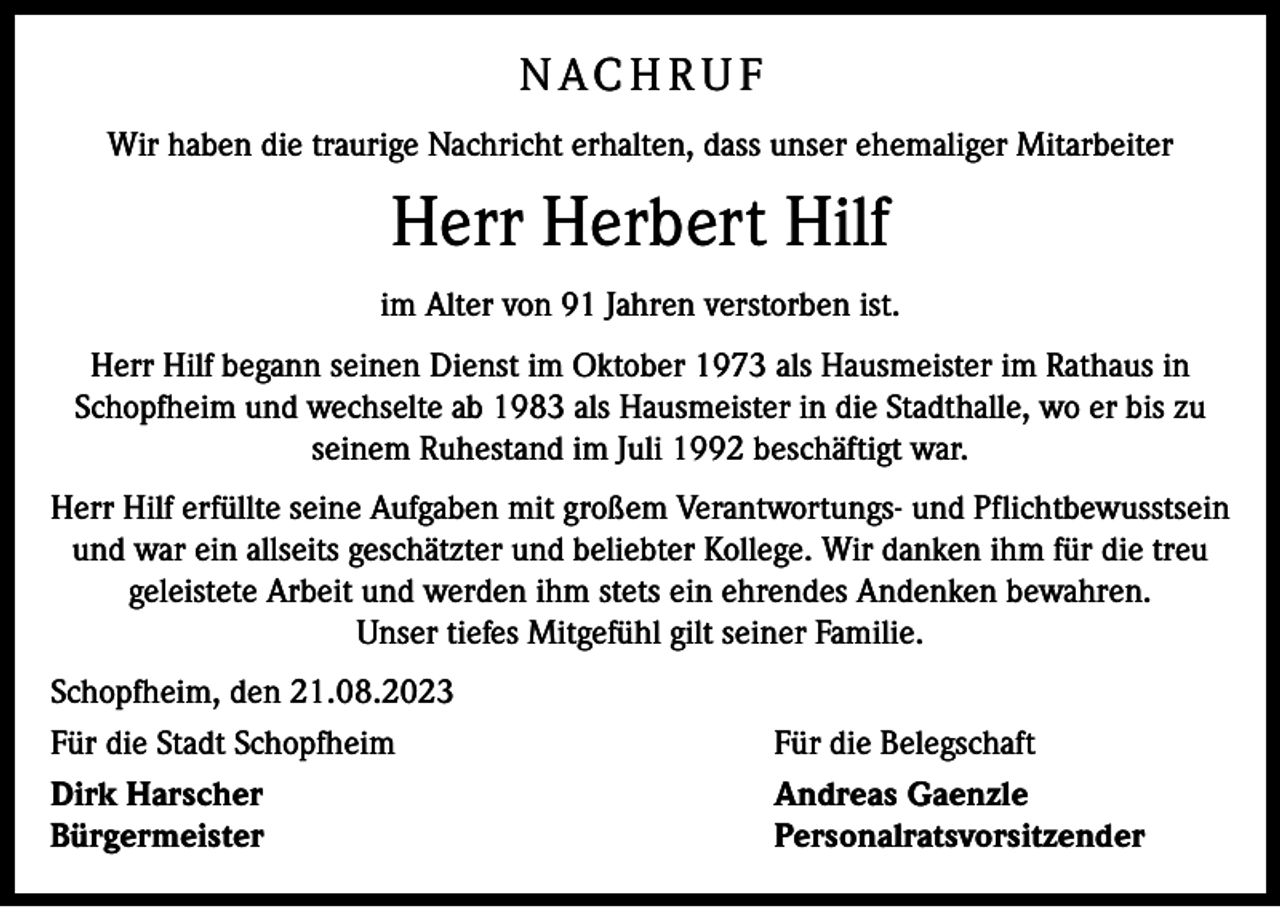 <p>N AC H R U F<br />Wir haben die traurige Nachricht erhalten, dass unser ehemaliger ­Mitarbeiter</p><p>Herr Herbert Hilf<br />im Alter von 91 Jahren verstorben ist.<br />Herr Hilf begann seinen Dienst im Oktober 1973 als Hausmeister im Rathaus in<br />Schopfheim und wechselte ab 1983 als Hausmeister in die Stadthalle, wo er bis zu<br />seinem Ruhestand im Juli 1992 beschäftigt war.<br />Herr Hilf erfüllte seine Aufgaben mit großem Verantwortungs- und Pflichtbewusstsein<br />und war ein allseits geschätzter und beliebter Kollege. Wir danken ihm für die treu<br />geleistete Arbeit und werden ihm stets ein ehrendes Andenken bewahren.<br />Unser tiefes Mitgefühl gilt seiner Familie.<br />Schopfheim, den 21.08.2023<br />Für die Stadt Schopfheim<br />Für die Belegschaft<br />Dirk Harscher<br />Andreas Gaenzle<br />Bürgermeister Personalratsvorsitzender</p>