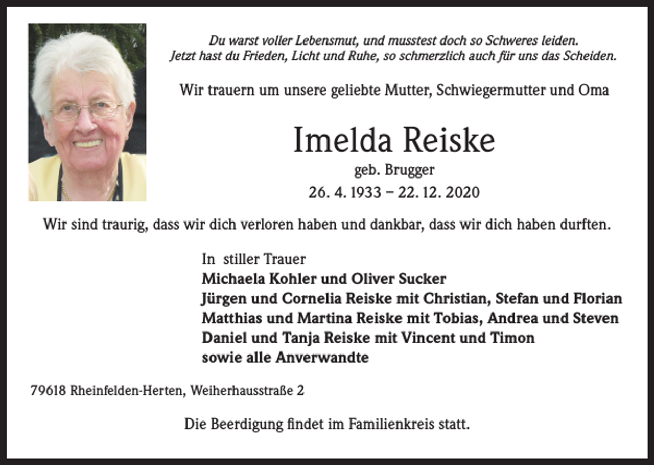 <p>Du warst voller Lebensmut, und musstest doch so Schweres leiden.<br />Jetzt hast du Frieden, Licht und Ruhe, so schmerzlich auch für uns das Scheiden.</p><p>Wir trauern um unsere geliebte Mutter, Schwiegermutter und Oma</p><p>Imelda Reiske<br />geb. Brugger<br />26. 4. 1933 – 22. 12. 2020</p><p>Wir sind traurig, dass wir dich verloren haben und dankbar, dass wir dich haben durften.<br />In stiller Trauer<br />Michaela Kohler und Oliver Sucker<br />Jürgen und Cornelia Reiske mit Christian, Stefan und Florian<br />Matthias und Martina Reiske mit Tobias, Andrea und Steven<br />Daniel und Tanja Reiske mit Vincent und Timon<br />sowie alle Anverwandte<br />79618 Rheinfelden-Herten, Weiherhausstraße 2</p><p>Die Beerdigung findet im Familienkreis statt.</p>