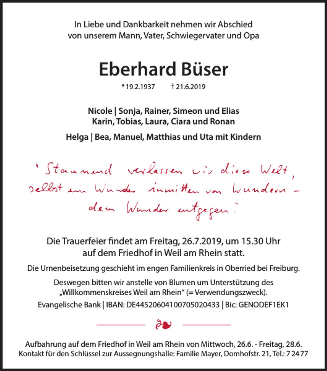 <p>In Liebe und Dankbarkeit nehmen wir Abschied<br />von unserem Mann, Vater, Schwiegervater und Opa</p><p>Eberhard Büser<br />* 19.2.1937</p><p>21.6.2019</p><p>Nicole | Sonja, Rainer, Simeon und Elias<br />Karin, Tobias, Laura, Ciara und Ronan<br />Helga | Bea, Manuel, Matthias und Uta mit Kindern</p><p>Die Trauerfeier findet am Freitag, 26.7.2019, um 15.30 Uhr<br />auf dem Friedhof in Weil am Rhein statt.<br />Die Urnenbeisetzung geschieht im engen Familienkreis in Oberried bei Freiburg.<br />Deswegen bitten wir anstelle von Blumen um Unterstützung des<br />„Willkommenskreises Weil am Rhein“ (= Verwendungszweck).<br />Evangelische Bank | IBAN: DE44520604100705020433 | Bic: GENODEF1EK1</p><p>•<br />Aufbahrung auf dem Friedhof in Weil am Rhein von Mittwoch, 26.6. - Freitag, 28.6.</p><p>Kontakt für den Schlüssel zur Aussegnungshalle: Familie Mayer, Domhofstr. 21, Tel.: 7 24 77</p>