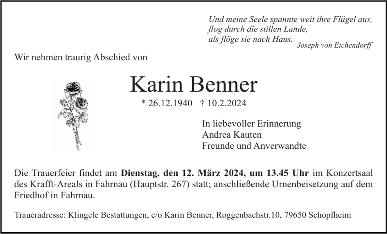 <p>Und meine Seele spannte weit ihre Flügel aus,<br />flog durch die stillen Lande,<br />als flöge sie nach Haus.<br />Joseph von Eichendorff</p><p>Wir nehmen traurig Abschied von</p><p>Karin Benner<br />* 26.12.1940 † 10.2.2024<br />In liebevoller Erinnerung<br />Andrea Kauten<br />Freunde und Anverwandte<br />Die Trauerfeier findet am Dienstag, den 12. März 2024, um 13.45 Uhr im Konzertsaal<br />des Krafft-Areals in Fahrnau (Hauptstr. 267) statt; anschließende Urnenbeisetzung auf dem<br />Friedhof in Fahrnau.<br />Traueradresse: Klingele Bestattungen, c/o Karin Benner, Roggenbachstr.10, 79650 Schopfheim</p>