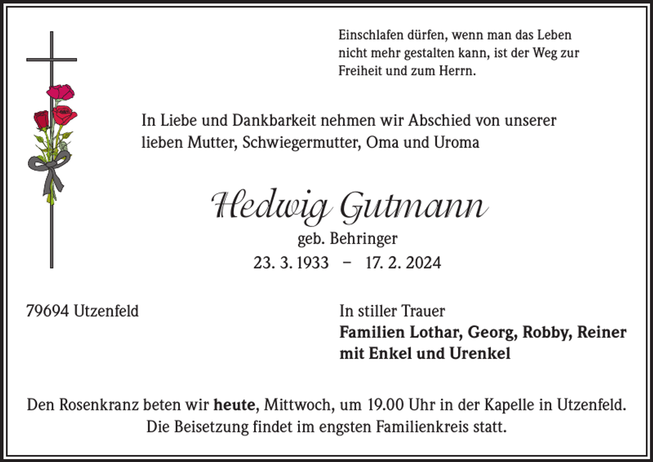 <p>Einschlafen dürfen, wenn man das Leben<br />nicht mehr gestalten kann, ist der Weg zur<br />Freiheit und zum Herrn.</p><p>In Liebe und Dankbarkeit nehmen wir Abschied von unserer<br />lieben Mutter, Schwiegermutter, Oma und Uroma</p><p>Hedwig Gutmann<br />geb. Behringer<br />23. 3. 1933 – 17. 2. 2024<br />79694 Utzenfeld In stiller Trauer<br />Familien Lothar, Georg, Robby, Reiner<br />mit Enkel und Urenkel<br />Den Rosenkranz beten wir heute, Mittwoch, um 19.00 Uhr in der Kapelle in Utzenfeld.<br />Die Beisetzung findet im engsten Familienkreis statt.</p>