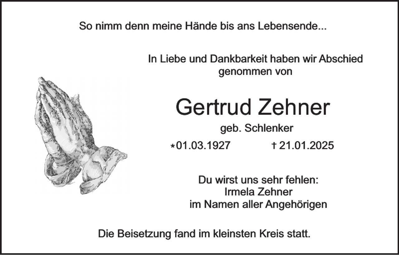 <p>So nimm denn meine Hände bis ans Lebensende...<br />In Liebe und Dankbarkeit haben wir Abschied<br />genommen von</p><p>Gertrud Zehner<br />geb. Schlenker</p><p>* 01.03.1927</p><p>†</p><p>21.01.2025</p><p>Du wirst uns sehr fehlen:<br />Irmela Zehner<br />im Namen aller Angehörigen<br />Die Beisetzung fand im kleinsten Kreis statt.</p>