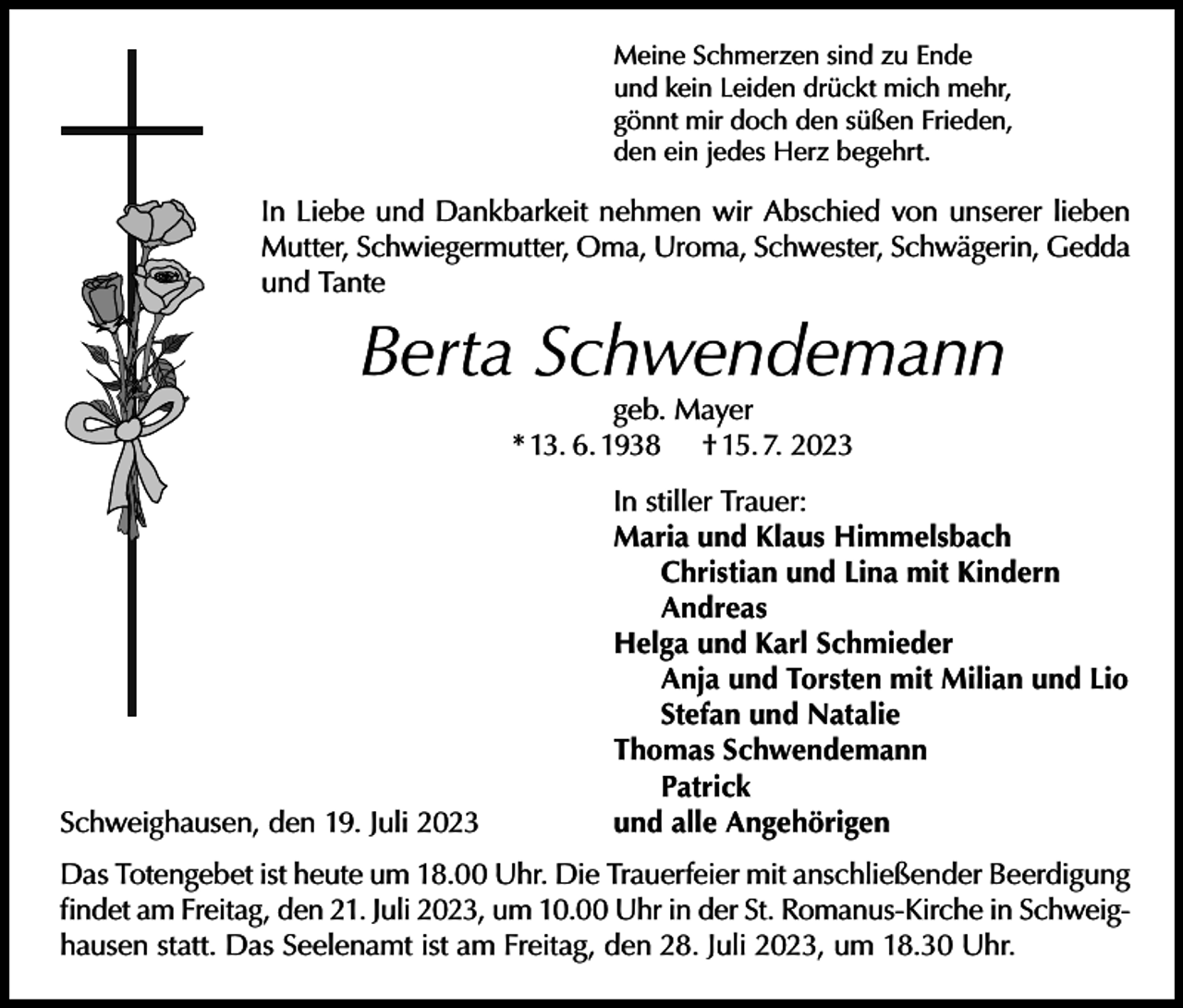 <p>Meine Schmerzen sind zu Ende<br />und kein Leiden drückt mich mehr,<br />gönnt mir doch den süßen Frieden,<br />den ein jedes Herz begehrt.</p><p>In Liebe und Dankbarkeit nehmen wir Abschied von unserer lieben<br />Mutter, Schwiegermutter, Oma, Uroma, Schwester, Schwägerin, Gedda<br />und Tante</p><p>Berta Schwendemann<br />geb. Mayer<br />* 13. 6. 1938 † 15. 7. 2023</p><p>In stiller Trauer:</p><p>Maria und Klaus Himmelsbach<br />Christian und Lina mit Kindern<br />Andreas</p><p>Helga und Karl Schmieder<br />Anja und Torsten mit Milian und Lio<br />Stefan und Natalie</p><p>Thomas Schwendemann<br />Patrick<br />Schweighausen, den 19. Juli 2023<br />und alle Angehörigen<br />Das Totengebet ist heute um 18.00 Uhr. Die Trauerfeier mit anschließender Beerdigung<br />findet am Freitag, den 21. Juli 2023, um 10.00 Uhr in der St. Romanus-Kirche in Schweighausen statt. Das Seelenamt ist am Freitag, den 28. Juli 2023, um 18.30 Uhr.</p>