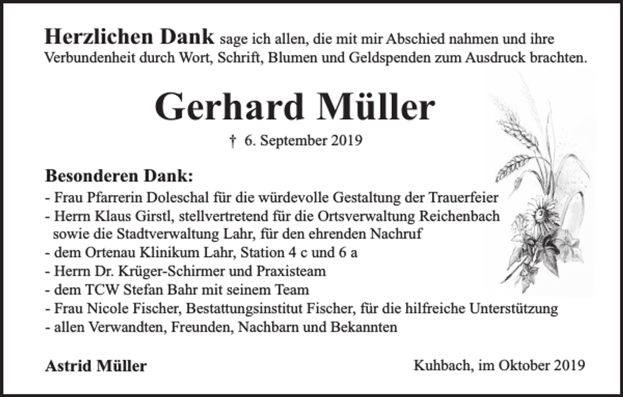 <p>Herzlichen Dank sage ich allen, die mit mir Abschied nahmen und ihre</p><p>Verbundenheit durch Wort, Schrift, Blumen und Geldspenden zum Ausdruck brachten.</p><p>Gerhard Müller<br />† 6. September 2019</p><p>Besonderen Dank:</p><p>- Frau Pfarrerin Doleschal für die würdevolle Gestaltung der Trauerfeier<br />- Herrn Klaus Girstl, stellvertretend für die Ortsverwaltung Reichenbach<br />sowie die Stadtverwaltung Lahr, für den ehrenden Nachruf<br />- dem Ortenau Klinikum Lahr, Station 4 c und 6 a<br />- Herrn Dr. Krüger-Schirmer und Praxisteam<br />- dem TCW Stefan Bahr mit seinem Team<br />- Frau Nicole Fischer, Bestattungsinstitut Fischer, für die hilfreiche Unterstützung<br />- allen Verwandten, Freunden, Nachbarn und Bekannten</p><p>Astrid Müller</p><p>Kuhbach, im Oktober 2019</p>