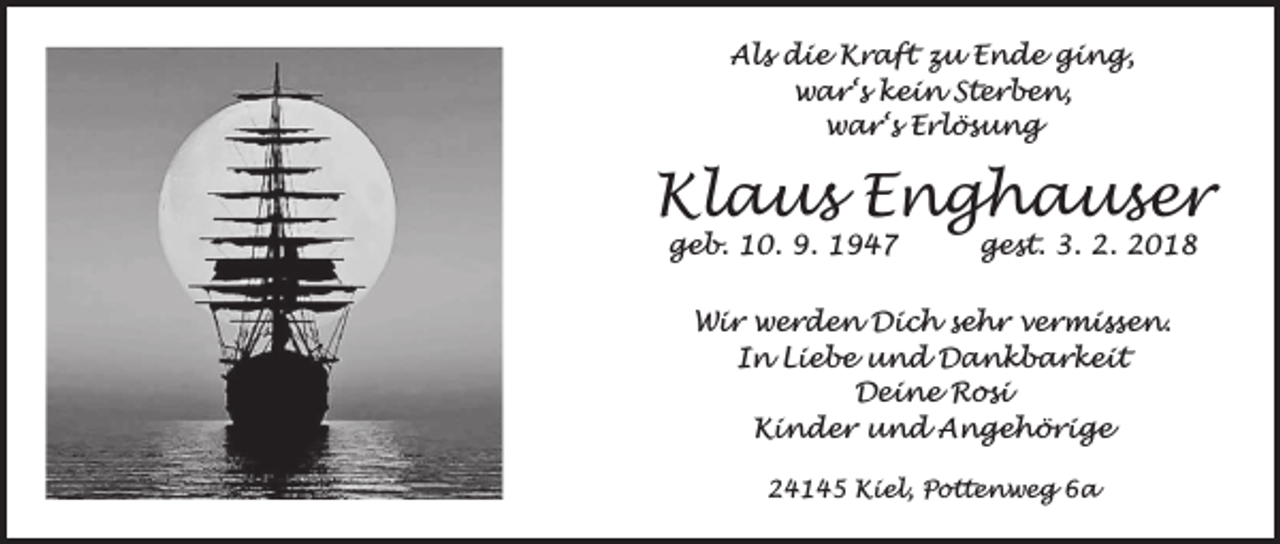 <p>Als die Kraft zu Ende ging,<br />war‘s kein Sterben,<br />war‘s Erlösung</p><p>Klaus Enghauser<br />geb. 10. 9. 1947</p><p>gest. 3. 2. 2018</p><p>Wir werden Dich sehr vermissen.<br />In Liebe und Dankbarkeit<br />Deine Rosi<br />Kinder und Angehörige<br />24145 Kiel, Pottenweg 6a</p>