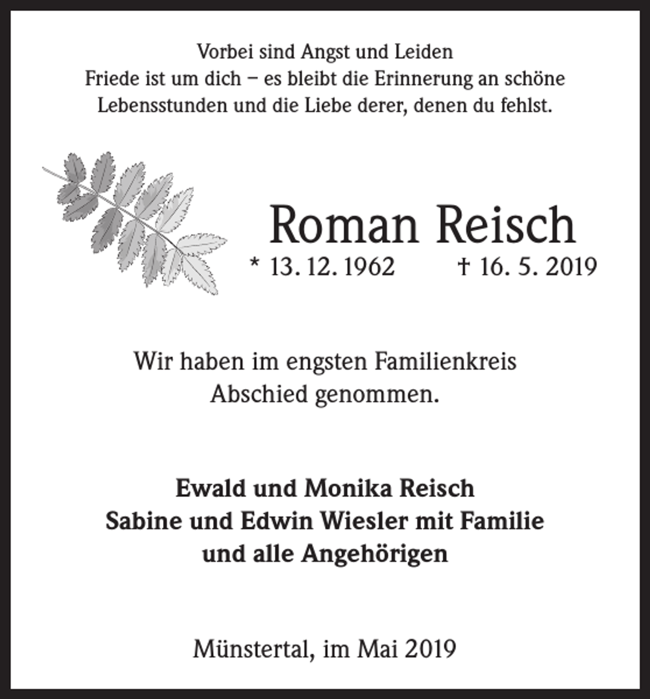 <p>Vorbei sind Angst und Leiden<br />Friede ist um dich – es bleibt die Erinnerung an schöne<br />Lebensstunden und die Liebe derer, denen du fehlst.</p><p>Roman Reisch</p><p>* 13. 12. 1962</p><p>† 16. 5. 2019</p><p>Wir haben im engsten Familienkreis<br />Abschied genommen.<br />Ewald und Monika Reisch<br />Sabine und Edwin Wiesler mit Familie<br />und alle Angehörigen<br />Münstertal, im Mai 2019</p>