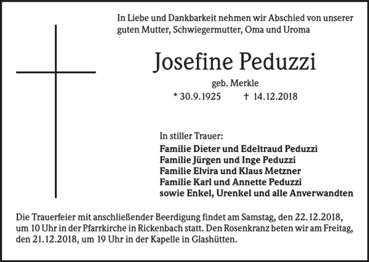 <p>In Liebe und Dankbarkeit nehmen wir Abschied von unserer<br />guten Mutter, Schwiegermutter, Oma und Uroma</p><p>Josefine Peduzzi<br />geb. Merkle<br />* 30.9.1925<br />† 14.12.2018</p><p>In stiller Trauer:<br />Familie Dieter und Edeltraud Peduzzi<br />Familie Jürgen und Inge Peduzzi<br />Familie Elvira und Klaus Metzner<br />Familie Karl und Annette Peduzzi<br />sowie Enkel, Urenkel und alle Anverwandten<br />Die Trauerfeier mit anschließender Beerdigung findet am Samstag, den 22.12.2018,<br />um 10 Uhr in der Pfarrkirche in Rickenbach statt. Den Rosenkranz beten wir am Freitag,<br />den 21.12.2018, um 19 Uhr in der Kapelle in Glashütten.</p>