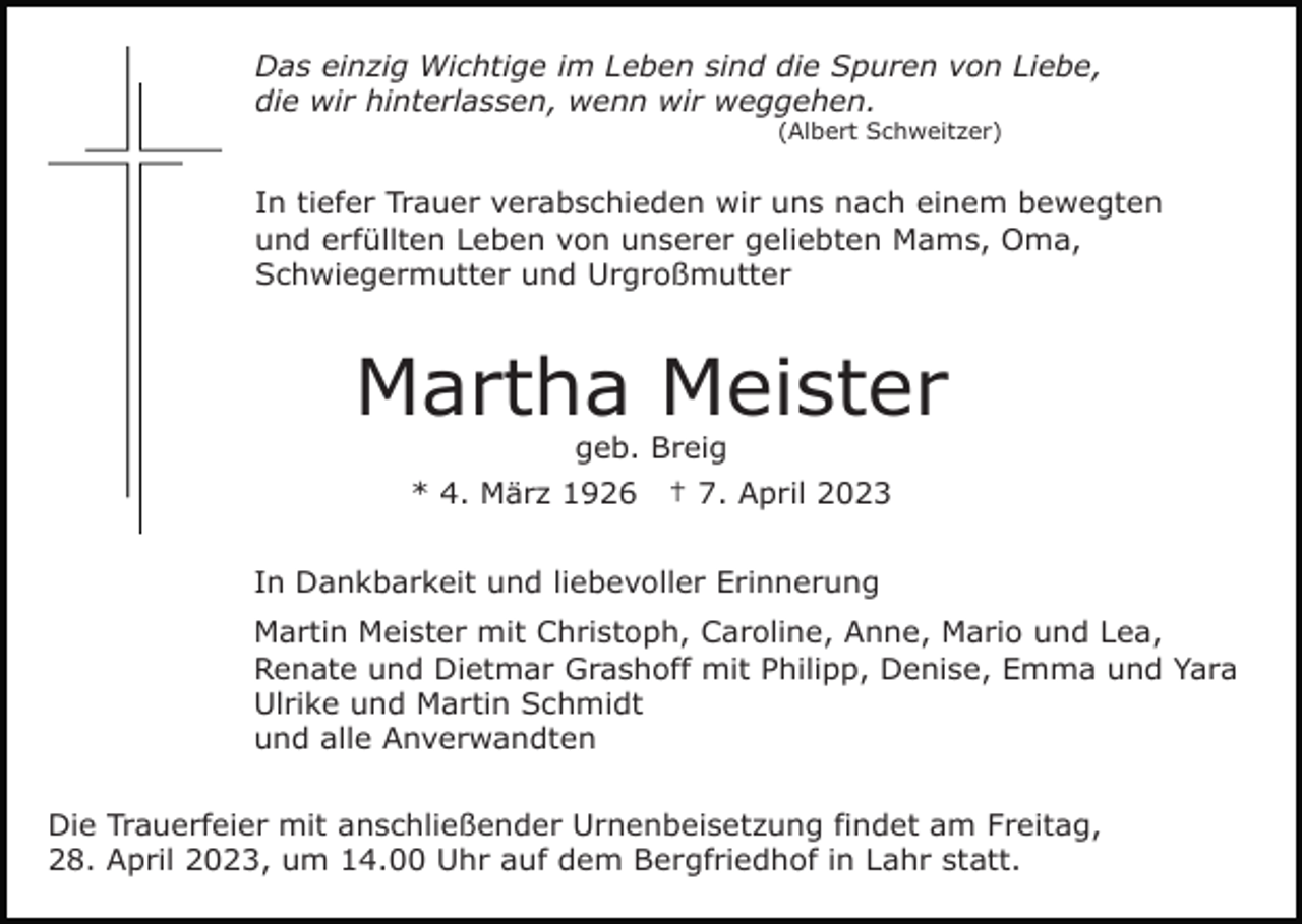 <p>Das einzig Wichtige im Leben sind die Spuren von Liebe,<br />die wir hinterlassen, wenn wir weggehen.<br />(Albert Schweitzer)</p><p>In tiefer Trauer verabschieden wir uns nach einem bewegten<br />und erfüllten Leben von unserer geliebten Mams, Oma,<br />Schwiegermutter und Urgroßmutter</p><p>Martha Meister<br />geb. Breig<br />* 4. März 1926</p><p>† 7. April 2023</p><p>In Dankbarkeit und liebevoller Erinnerung<br />Martin Meister mit Christoph, Caroline, Anne, Mario und Lea,<br />Renate und Dietmar Grashoff mit Philipp, Denise, Emma und Yara<br />Ulrike und Martin Schmidt<br />und alle Anverwandten<br />Die Trauerfeier mit anschließender Urnenbeisetzung findet am Freitag,<br />28. April 2023, um 14.00 Uhr auf dem Bergfriedhof in Lahr statt.</p>
