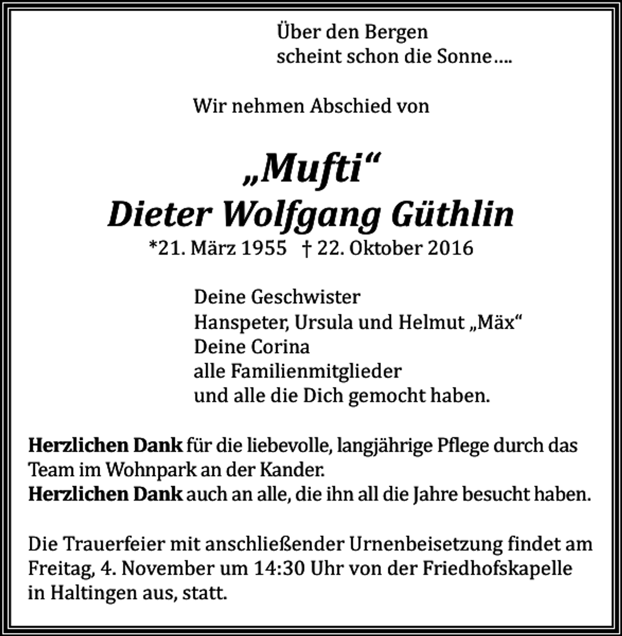<p>Über den Bergen<br />scheint schon die Sonne….<br />Wir nehmen Abschied von</p><p>„Mufti“<br />Dieter Wolfgang Güthlin<br />*21. März 1955 † 22. Oktober 2016<br />Deine Geschwister<br />Hanspeter, Ursula und Helmut „Mäx“<br />Deine Corina<br />alle Familienmitglieder<br />und alle die Dich gemocht haben.<br />Herzlichen Dank für die liebevolle, langjährige Pflege durch das<br />Team im Wohnpark an der Kander.<br />Herzlichen Dank auch an alle, die ihn all die Jahre besucht haben.<br />Die Trauerfeier mit anschließender Urnenbeisetzung findet am<br />Freitag, 4. November um 14:30 Uhr von der Friedhofskapelle<br />in Haltingen aus, statt.</p>