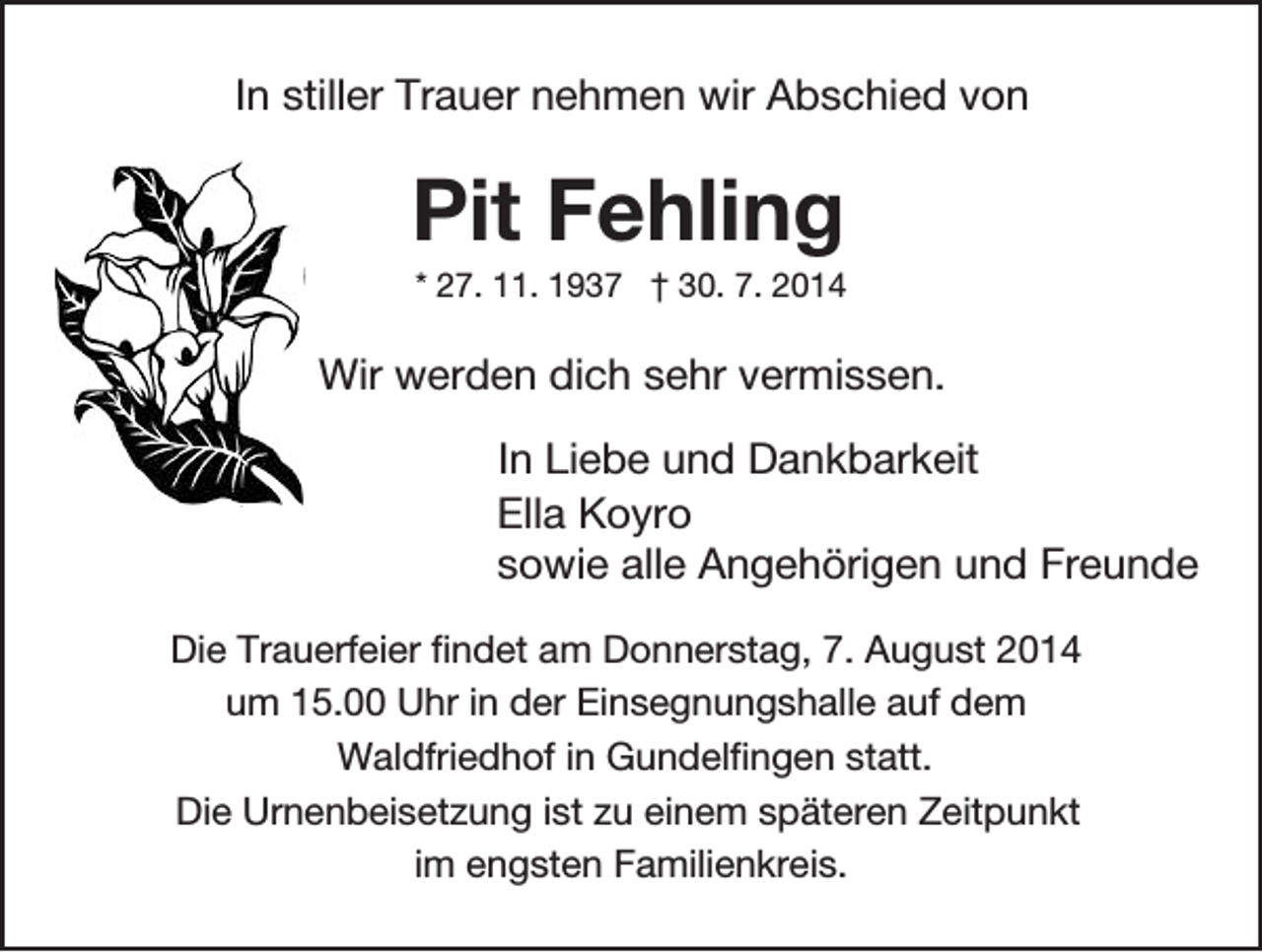 <p>In stiller Trauer nehmen wir Abschied von</p><p>Pit Fehling<br />* 27. 11. 1937 † 30. 7. 2014</p><p>Wir werden dich sehr vermissen.<br />In Liebe und Dankbarkeit<br />Ella Koyro<br />sowie alle Angehörigen und Freunde<br />Die Trauerfeier findet am Donnerstag, 7. August 2014<br />um 15.00 Uhr in der Einsegnungshalle auf dem<br />Waldfriedhof in Gundelfingen statt.<br />Die Urnenbeisetzung ist zu einem späteren Zeitpunkt<br />im engsten Familienkreis.</p>