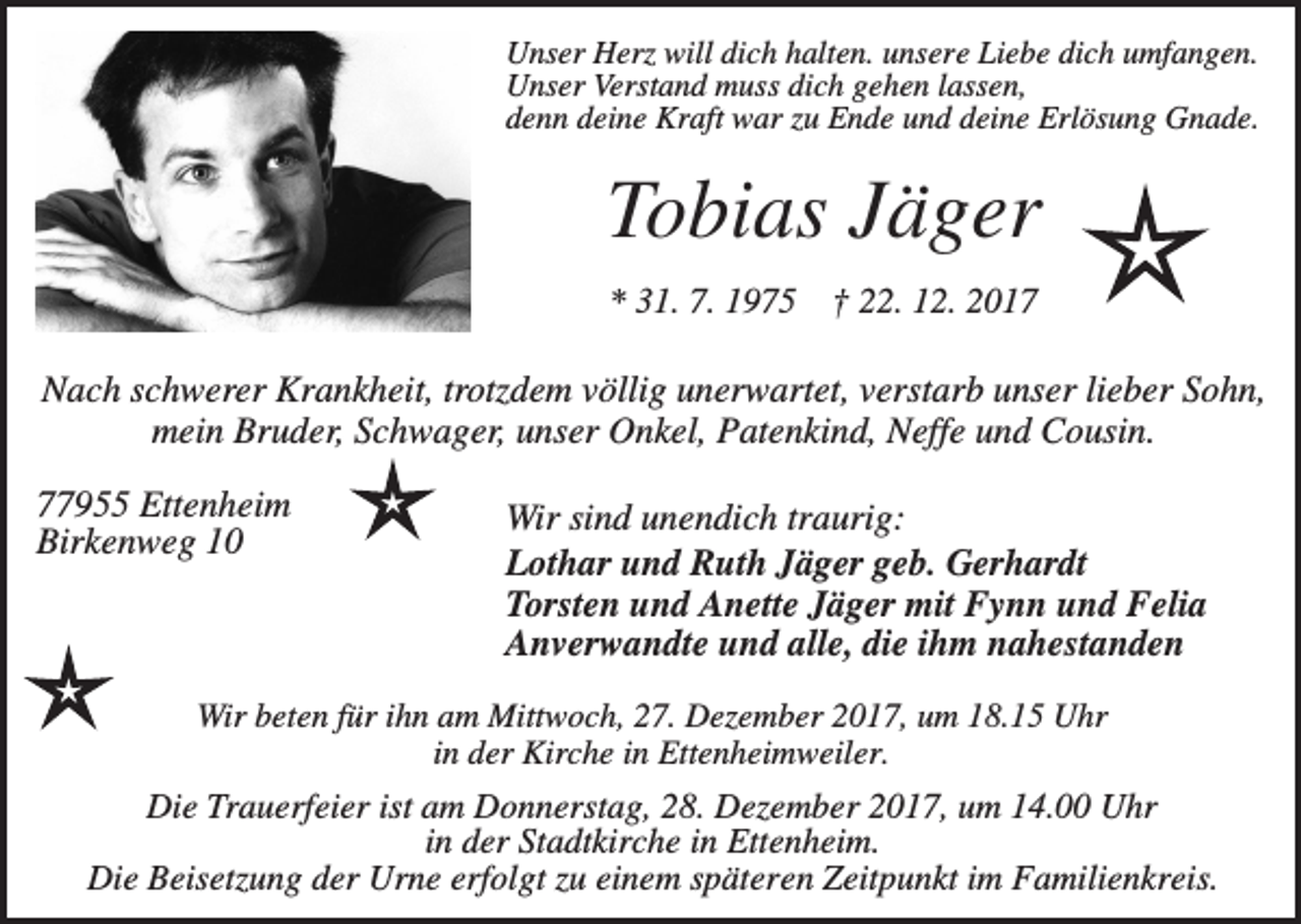 <p>Unser Herz will dich halten. unsere Liebe dich umfangen.<br />Unser Verstand muss dich gehen lassen,<br />denn deine Kraft war zu Ende und deine Erlösung Gnade.</p><p>Tobias Jäger<br />* 31. 7. 1975</p><p>† 22. 12. 2017</p><p>Nach schwerer Krankheit, trotzdem völlig unerwartet, verstarb unser lieber Sohn,<br />mein Bruder, Schwager, unser Onkel, Patenkind, Neffe und Cousin.<br />77955 Ettenheim<br />Birkenweg 10</p><p>Wir sind unendich traurig:<br />Lothar und Ruth Jäger geb. Gerhardt<br />Torsten und Anette Jäger mit Fynn und Felia<br />Anverwandte und alle, die ihm nahestanden</p><p>Wir beten für ihn am Mittwoch, 27. Dezember 2017, um 18.15 Uhr<br />in der Kirche in Ettenheimweiler.</p><p>Die Trauerfeier ist am Donnerstag, 28. Dezember 2017, um 14.00 Uhr<br />in der Stadtkirche in Ettenheim.<br />Die Beisetzung der Urne erfolgt zu einem späteren Zeitpunkt im Familienkreis.</p>