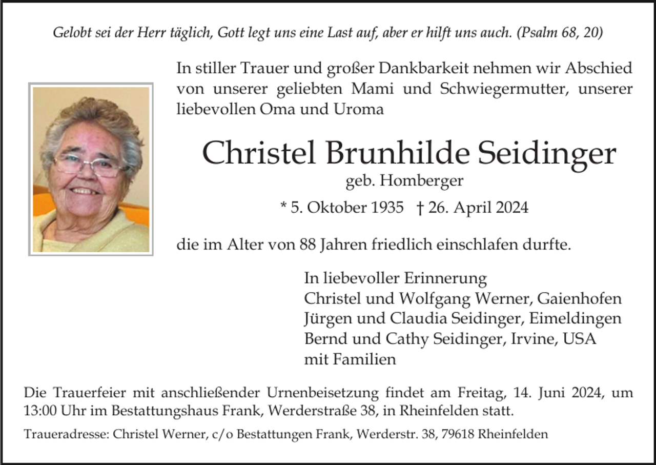 <p>Gelobt sei der Herr täglich, Gott legt uns eine Last auf, aber er hilft uns auch. (Psalm 68, 20)</p><p>In stiller Trauer und großer Dankbarkeit nehmen wir Abschied<br />von unserer geliebten Mami und Schwiegermutter, unserer<br />liebevollen Oma und Uroma</p><p>Christel Brunhilde Seidinger<br />geb. Homberger</p><p>* 5. Oktober 1935 † 26. April 2024<br />die im Alter von 88 Jahren friedlich einschlafen durfte.<br />In liebevoller Erinnerung<br />Christel und Wolfgang Werner, Gaienhofen<br />Jürgen und Claudia Seidinger, Eimeldingen<br />Bernd und Cathy Seidinger, Irvine, USA<br />mit Familien<br />Die Trauerfeier mit anschließender Urnenbeisetzung findet am Freitag, 14. Juni 2024, um<br />13:00 Uhr im Bestattungshaus Frank, Werderstraße 38, in Rheinfelden statt.<br />Traueradresse: Christel Werner, c/o Bestattungen Frank, Werderstr. 38, 79618 Rheinfelden</p>