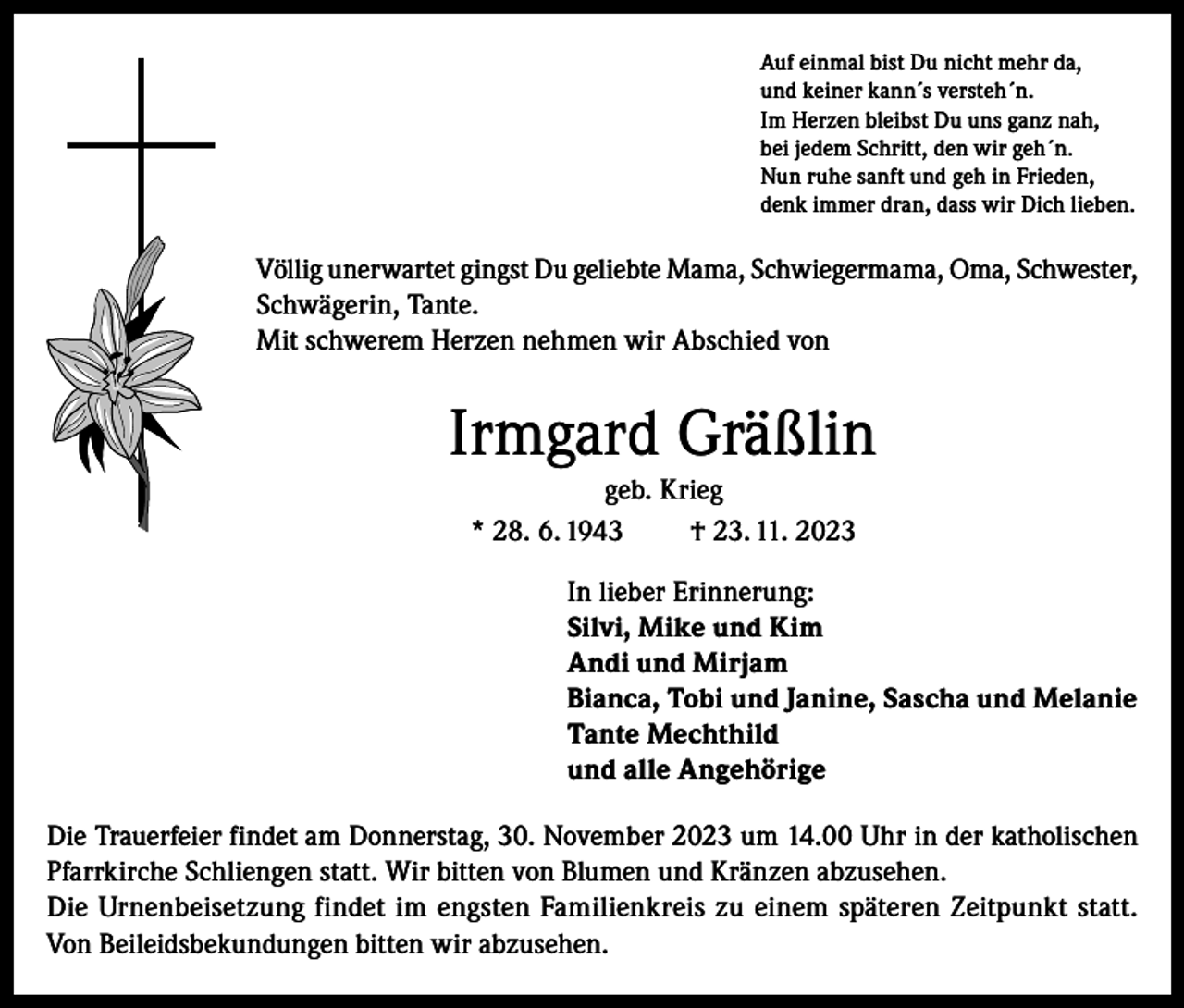 <p>Auf einmal bist Du nicht mehr da,<br />und keiner kann´s versteh´n.<br />Im Herzen bleibst Du uns ganz nah,<br />bei jedem Schritt, den wir geh´n.<br />Nun ruhe sanft und geh in Frieden,<br />denk immer dran, dass wir Dich lieben.</p><p>Völlig unerwartet gingst Du geliebte Mama, Schwiegermama, Oma, Schwester,<br />Schwägerin, Tante.<br />Mit schwerem Herzen nehmen wir Abschied von</p><p>Irmgard Gräßlin<br />geb. Krieg<br />* 28. 6. 1943<br />† 23. 11. 2023<br />In lieber Erinnerung:<br />Silvi, Mike und Kim<br />Andi und Mirjam<br />Bianca, Tobi und Janine, Sascha und Melanie<br />Tante Mechthild<br />und alle Angehörige<br />Die Trauerfeier findet am Donnerstag, 30. November 2023 um 14.00 Uhr in der katholischen<br />Pfarrkirche Schliengen statt. Wir bitten von Blumen und Kränzen abzusehen.<br />Die Urnenbeisetzung findet im engsten Familienkreis zu einem späteren Zeitpunkt statt.<br />Von Beileidsbekundungen bitten wir abzusehen.</p>