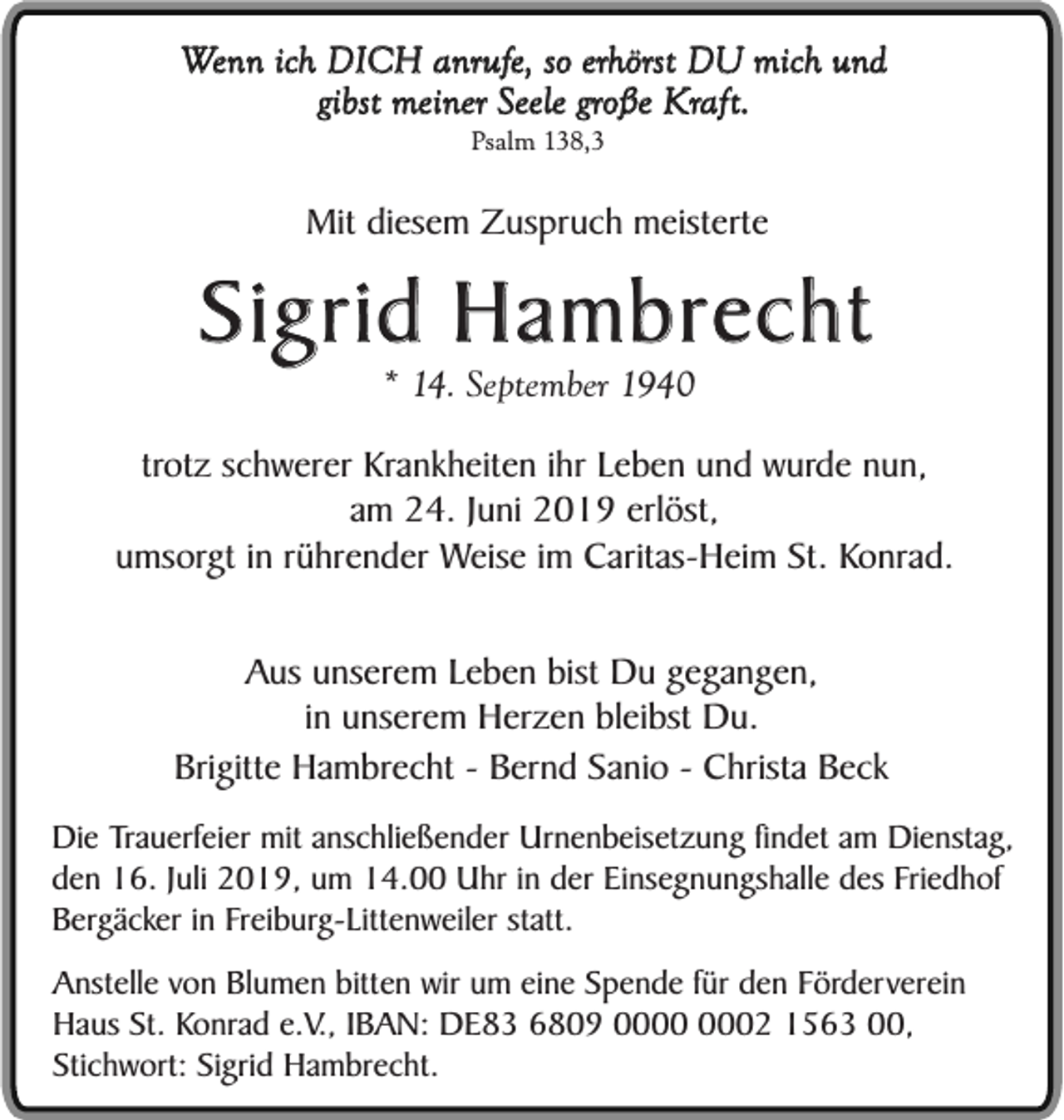<p>Wenn ich DICH anrufe, so erhörst DU mich und<br />gibst meiner Seele große Kraft.<br />Psalm 138,3</p><p>Mit diesem Zuspruch meisterte</p><p>Sigrid Hambrecht<br />* 14. September 1940</p><p>trotz schwerer Krankheiten ihr Leben und wurde nun,<br />am 24. Juni 2019 erlöst,<br />umsorgt in rührender Weise im Caritas-Heim St. Konrad.<br />Aus unserem Leben bist Du gegangen,<br />in unserem Herzen bleibst Du.<br />Brigitte Hambrecht - Bernd Sanio - Christa Beck<br />Die Trauerfeier mit anschließender Urnenbeisetzung findet am Dienstag,<br />den 16. Juli 2019, um 14.00 Uhr in der Einsegnungshalle des Friedhof<br />Bergäcker in Freiburg-Littenweiler statt.<br />Anstelle von Blumen bitten wir um eine Spende für den Förderverein<br />Haus St. Konrad e.V., IBAN: DE83 6809 02 1563 00,<br />Stichwort: Sigrid Hambrecht.</p>
