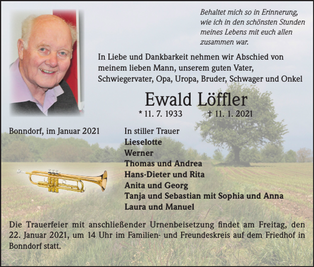 <p>Behaltet mich so in Erinnerung,<br />wie ich in den schönsten Stunden<br />meines Lebens mit euch allen<br />zusammen war.</p><p>In Liebe und Dankbarkeit nehmen wir Abschied von<br />meinem lieben Mann, unserem guten Vater,<br />Schwiegervater, Opa, Uropa, Bruder, Schwager und Onkel</p><p>Ewald Löffler</p><p>* 11. 7. 1933<br />Bonndorf, im Januar 2021</p><p>† 11. 1. 2021</p><p>In stiller Trauer<br />Lieselotte<br />Werner<br />Thomas und Andrea<br />Hans-Dieter und Rita<br />Anita und Georg<br />Tanja und Sebastian mit Sophia und Anna<br />Laura und Manuel</p><p>Die Trauerfeier mit anschließender Urnenbeisetzung findet am Freitag, den<br />22. Januar 2021, um 14 Uhr im Familien- und Freundeskreis auf dem Friedhof in<br />Bonndorf statt.</p>