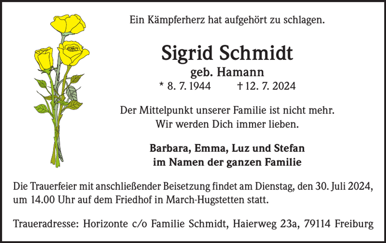 <p>Ein Kämpferherz hat aufgehört zu schlagen.</p><p>Sigrid Schmidt<br />geb. Hamann</p><p>* 8. 7. 1944</p><p>† 12. 7. 2024</p><p>Der Mittelpunkt unserer Familie ist nicht mehr.<br />Wir werden Dich immer lieben.<br />Barbara, Emma, Luz und Stefan<br />im Namen der ganzen Familie<br />Die Trauerfeier mit anschließender Beisetzung findet am Dienstag, den 30. Juli 2024,<br />um 14.00 Uhr auf dem Friedhof in March-Hugstetten statt.<br />Traueradresse: Horizonte c/o Familie Schmidt, Haierweg 23a, 79114 Freiburg</p>