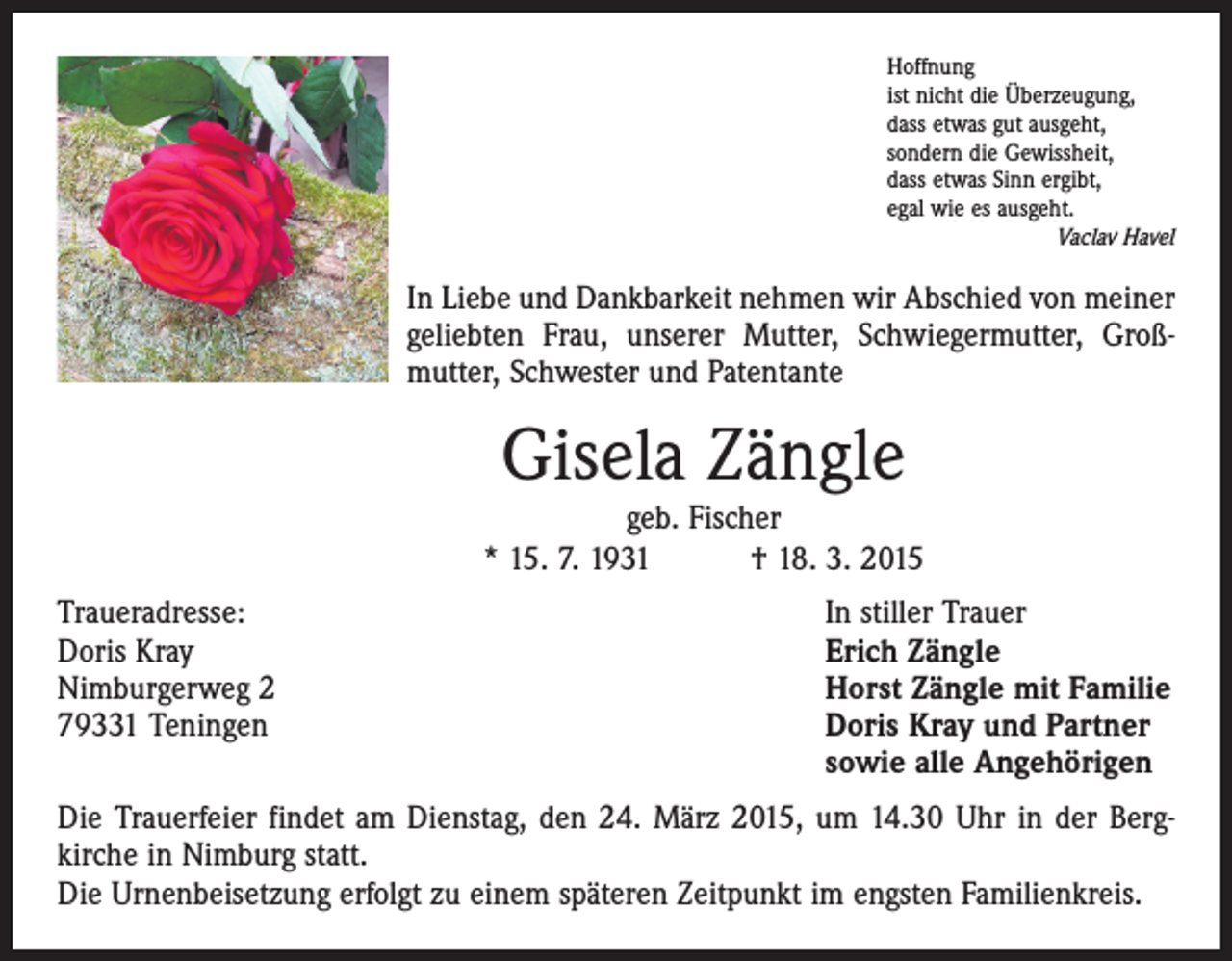 <p>Hoffnung<br />ist nicht die Überzeugung,<br />dass etwas gut ausgeht,<br />sondern die Gewissheit,<br />dass etwas Sinn ergibt,<br />egal wie es ausgeht.</p><p>Vaclav Havel</p><p>In Liebe und Dankbarkeit nehmen wir Abschied von meiner<br />geliebten Frau, unserer Mutter, Schwiegermutter, Groß­<br />mutter, Schwester und Patentante</p><p>Gisela Zängle</p><p>geb. Fischer<br />* 15. 7. 1931 † 18. 3. 2015<br />Traueradresse:<br />Doris Kray<br />Nimburgerweg 2<br />79331 Teningen</p><p>In stiller Trauer<br />Erich Zängle<br />Horst Zängle mit Familie<br />Doris Kray und Partner<br />sowie alle Angehörigen</p><p>Die Trauerfeier findet am Dienstag, den 24. März 2015, um 14.30 Uhr in der Berg­<br />kirche in Nimburg statt.<br />Die Urnenbeisetzung erfolgt zu einem späteren Zeitpunkt im engsten Familienkreis.</p>