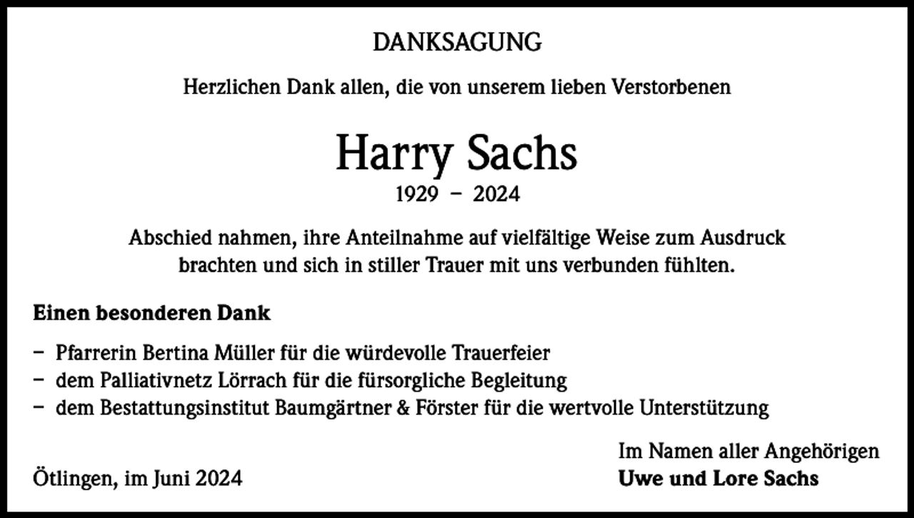 <p>DANKSAGUNG<br />Herzlichen Dank allen, die von unserem lieben Verstorbenen</p><p>Harry Sachs<br />1929 – 2024</p><p>Abschied nahmen, ihre Anteilnahme auf vielfältige Weise zum Ausdruck<br />brachten und sich in stiller Trauer mit uns verbunden fühlten.<br />Einen besonderen Dank<br />– Pfarrerin Bertina Müller für die würdevolle Trauerfeier<br />– dem Palliativnetz Lörrach für die fürsorgliche Begleitung<br />– dem Bestattungsinstitut Baumgärtner &amp; Förster für die wertvolle Unterstützung</p><p>Ötlingen, im Juni 2024</p><p>Im Namen aller Angehörigen<br />Uwe und Lore Sachs</p>