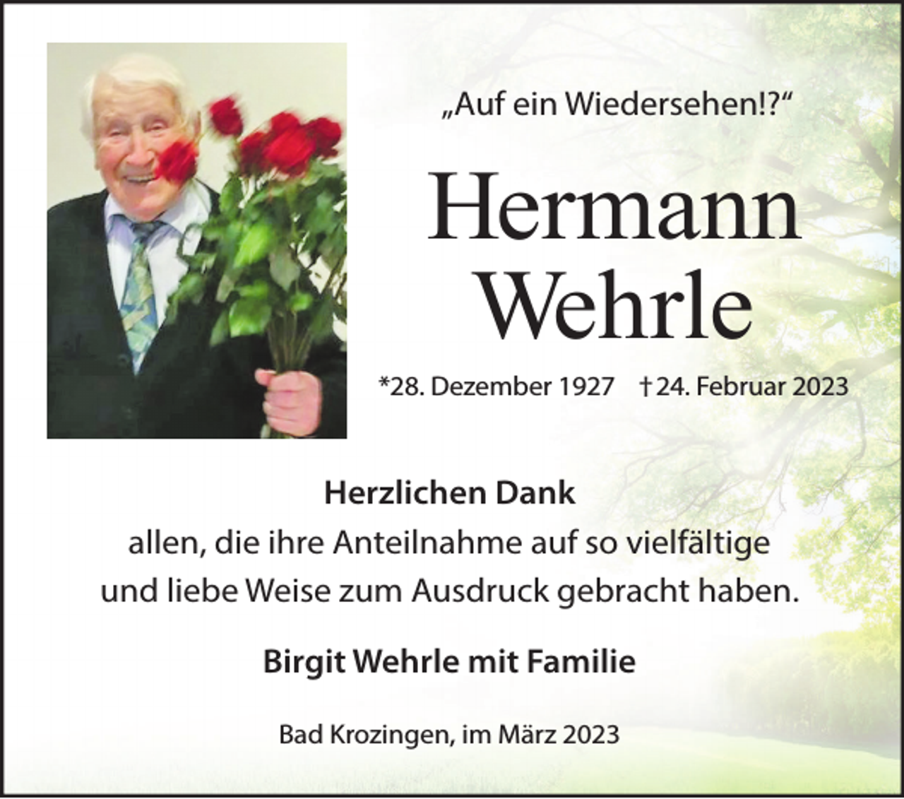 <p>„Auf ein Wiedersehen!?“</p><p>Hermann<br />Wehrle<br />*28. Dezember 1927 †24. Februar 2023</p><p>Herzlichen Dank<br />allen, die ihre Anteilnahme auf so vielfältige<br />und liebe Weise zum Ausdruck gebracht haben.<br />Birgit Wehrle mit Familie<br />Bad Krozingen, im März 2023</p>