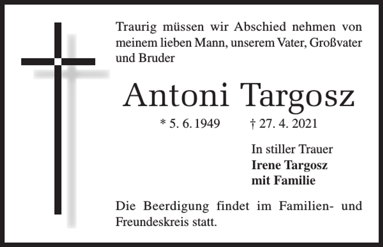 <p>Traurig müssen wir Abschied nehmen von<br />meinem lieben Mann, unserem Vater, Großvater<br />und Bruder</p><p>Antoni Targosz<br />* 5. 6. 1949</p><p>† 27. 4. 2021<br />In stiller Trauer<br />Irene Targosz<br />mit Familie</p><p>Die Beerdigung findet im Familien- und<br />Freundeskreis statt.</p>