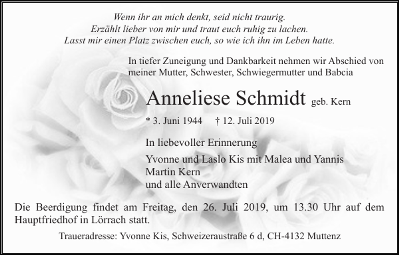 <p>Wenn ihr an mich denkt, seid nicht traurig.<br />Erzählt lieber von mir und traut euch ruhig zu lachen.<br />Lasst mir einen Platz zwischen euch, so wie ich ihn im Leben hatte.<br />In tiefer Zuneigung und Dankbarkeit nehmen wir Abschied von<br />meiner Mutter, Schwester, Schwiegermutter und Babcia</p><p>Anneliese Schmidt geb. Kern<br />* 3. Juni 1944</p><p>† 12. Juli 2019</p><p>In liebevoller Erinnerung<br />Yvonne und Laslo Kis mit Malea und Yannis<br />Martin Kern<br />und alle Anverwandten<br />Die Beerdigung findet am Freitag, den 26. Juli 2019, um 13.30 Uhr auf dem<br />Hauptfriedhof in Lörrach statt.<br />Traueradresse: Yvonne Kis, Schweizeraustraße 6 d, CH-4132 Muttenz</p>